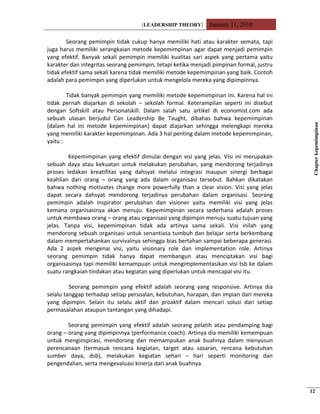 [LEADERSHIP THEORY] January 11, 2010
Seorang pemimpin tidak cukup hanya memiliki hati atau karakter semata, tapi
juga harus memiliki serangkaian metode kepemimpinan agar dapat menjadi pemimpin
yang efektif. Banyak sekali pemimpin memiliki kualitas sari aspek yang pertama yaitu
karakter dan integritas seorang pemimpin, tetapi ketika menjadi pimpinan formal, justru
tidak efektif sama sekali karena tidak memiliki metode kepemimpinan yang baik. Contoh
adalah para pemimpin yang diperlukan untuk mengelola mereka yang dipimpinnya.
Tidak banyak pemimpin yang memiliki metode kepemimpinan ini. Karena hal ini
tidak pernah diajarkan di sekolah – sekolah formal. Keterampilan seperti ini disebut
dengan Softskill atau Personalskill. Dalam salah satu artikel di economist.com ada
sebuah ulasan berjudul Can Leadership Be Taught, dibahas bahwa kepemimpinan
(dalam hal ini metode kepemimpinan) dapat diajarkan sehingga melengkapi mereka
yang memiliki karakter kepemimpinan. Ada 3 hal penting dalam metode kepemimpinan,
yaitu :
Kepemimpinan yang efektif dimulai dengan visi yang jelas. Visi ini merupakan
sebuah daya atau kekuatan untuk melakukan perubahan, yang mendorong terjadinya
proses ledakan kreatifitas yang dahsyat melalui integrasi maupun sinergi berbagai
keahlian dari orang – orang yang ada dalam organisasi tersebut. Bahkan dikatakan
bahwa nothing motivates change more powerfully than a clear vision. Visi yang jelas
dapat secara dahsyat mendorong terjadinya perubahan dalam organisasi. Seorang
pemimpin adalah inspirator perubahan dan visioner yaitu memiliki visi yang jelas
kemana organisasinya akan menuju. Kepemimpinan secara sederhana adalah proses
untuk membawa orang – orang atau organisasi yang dipimpin menuju suatu tujuan yang
jelas. Tanpa visi, kepemimpinan tidak ada artinya sama sekali. Visi inilah yang
mendorong sebuah organisasi untuk senantiasa tumbuh dan belajar serta berkembang
dalam mempertahankan survivalnya sehingga bias bertahan sampai beberapa generasi.
Ada 2 aspek mengenai visi, yaitu visionary role dan implementation role. Artinya
seorang pemimpin tidak hanya dapat membangun atau menciptakan visi bagi
organisasinya tapi memiliki kemampuan untuk mengimplementasikan visi tsb ke dalam
suatu rangkaian tindakan atau kegiatan yang diperlukan untuk mencapai visi itu.
Seorang pemimpin yang efektif adalah seorang yang responsive. Artinya dia
selalu tanggap terhadap setiap persoalan, kebutuhan, harapan, dan impian dari mereka
yang dipimpin. Selain itu selalu aktif dan proaktif dalam mencari solusi dari setiap
permasalahan ataupun tantangan yang dihadapi.
Seorang pemimpin yang efektif adalah seorang pelatih atau pendamping bagi
orang – orang yang dipimpinnya (performance coach). Artinya dia memiliki kemempuan
untuk menginspirasi, mendorong dan memampukan anak buahnya dalam menyusun
perencanaan (termasuk rencana kegiatan, target atau sasaran, rencana kebutuhan
sumber daya, dsb), melakukan kegiatan sehari – hari seperti monitoring dan
pengendalian, serta mengevaluasi kinerja dari anak buahnya.
Chapterkepemimpinan
12
 