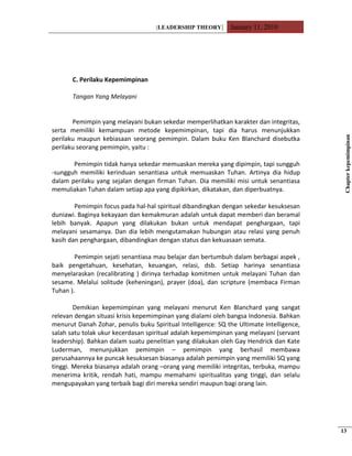 [LEADERSHIP THEORY] January 11, 2010
C. Perilaku Kepemimpinan
Tangan Yang Melayani
Pemimpin yang melayani bukan sekedar memperlihatkan karakter dan integritas,
serta memiliki kemampuan metode kepemimpinan, tapi dia harus menunjukkan
perilaku maupun kebiasaan seorang pemimpin. Dalam buku Ken Blanchard disebutka
perilaku seorang pemimpin, yaitu :
Pemimpin tidak hanya sekedar memuaskan mereka yang dipimpin, tapi sungguh
-sungguh memiliki kerinduan senantiasa untuk memuaskan Tuhan. Artinya dia hidup
dalam perilaku yang sejalan dengan firman Tuhan. Dia memiliki misi untuk senantiasa
memuliakan Tuhan dalam setiap apa yang dipikirkan, dikatakan, dan diperbuatnya.
Pemimpin focus pada hal-hal spiritual dibandingkan dengan sekedar kesuksesan
duniawi. Baginya kekayaan dan kemakmuran adalah untuk dapat memberi dan beramal
lebih banyak. Apapun yang dilakukan bukan untuk mendapat penghargaan, tapi
melayani sesamanya. Dan dia lebih mengutamakan hubungan atau relasi yang penuh
kasih dan penghargaan, dibandingkan dengan status dan kekuasaan semata.
Pemimpin sejati senantiasa mau belajar dan bertumbuh dalam berbagai aspek ,
baik pengetahuan, kesehatan, keuangan, relasi, dsb. Setiap harinya senantiasa
menyelaraskan (recalibrating ) dirinya terhadap komitmen untuk melayani Tuhan dan
sesame. Melalui solitude (keheningan), prayer (doa), dan scripture (membaca Firman
Tuhan ).
Demikian kepemimpinan yang melayani menurut Ken Blanchard yang sangat
relevan dengan situasi krisis kepemimpinan yang dialami oleh bangsa Indonesia. Bahkan
menurut Danah Zohar, penulis buku Spiritual Intelligence: SQ the Ultimate Intelligence,
salah satu tolak ukur kecerdasan spiritual adalah kepemimpinan yang melayani (servant
leadership). Bahkan dalam suatu penelitian yang dilakukan oleh Gay Hendrick dan Kate
Luderman, menunjukkan pemimpin – pemimpin yang berhasil membawa
perusahaannya ke puncak kesuksesan biasanya adalah pemimpin yang memiliki SQ yang
tinggi. Mereka biasanya adalah orang –orang yang memiliki integritas, terbuka, mampu
menerima kritik, rendah hati, mampu memahami spiritualitas yang tinggi, dan selalu
mengupayakan yang terbaik bagi diri mereka sendiri maupun bagi orang lain.
Chapterkepemimpinan
13
 
