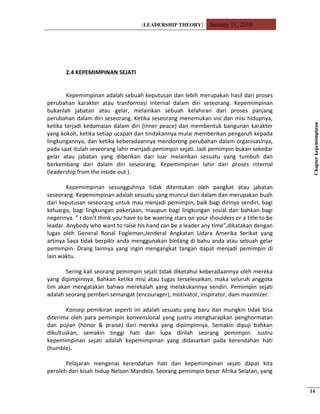 [LEADERSHIP THEORY] January 11, 2010
2.4 KEPEMIMPINAN SEJATI
Kepemimpinan adalah sebuah keputusan dan lebih merupakan hasil dari proses
perubahan karakter atau tranformasi internal dalam diri seseorang. Kepemimpinan
bukanlah jabatan atau gelar, melainkan sebuah kelahiran dari proses panjang
perubahan dalam diri seseorang. Ketika seseorang menemukan visi dan misi hidupnya,
ketika terjadi kedamaian dalam diri (inner peace) dan membentuk bangunan karakter
yang kokoh, ketika setiap ucapan dan tindakannya mulai memberikan pengaruh kepada
lingkungannya, dan ketika keberadaannya mendorong perubahan dalam organisasinya,
pada saat itulah seseorang lahir menjadi pemimpin sejati. Jadi pemimpin bukan sekedar
gelar atau jabatan yang diberikan dari luar melainkan sesuatu yang tumbuh dan
berkembang dari dalam diri seseorang. Kepemimpinan lahir dari proses internal
(leadership from the inside out ).
Kepemimpinan sesungguhnya tidak ditentukan oleh pangkat atau jabatan
seseorang. Kepemimpinan adalah sesuatu yang muncul dari dalam dan merupakan buah
dari keputusan seseorang untuk mau menjadi pemimpin, baik bagi dirinya sendiri, bagi
keluarga, bagi lingkungan pekerjaan, maupun bagi lingkungan sosial dan bahkan bagi
negerinya. ” I don’t think you have to be waering stars on your shoulders or a title to be
leadar. Anybody who want to raise his hand can be a leader any time”,dikatakan dengan
lugas oleh General Ronal Fogleman,Jenderal Angkatan Udara Amerika Serikat yang
artinya Saya tidak berpikir anda menggunakan bintang di bahu anda atau sebuah gelar
pemimpin. Orang lainnya yang ingin mengangkat tangan dapat menjadi pemimpin di
lain waktu.
Sering kali seorang pemimpin sejati tidak diketahui keberadaannya oleh mereka
yang dipimpinnya. Bahkan ketika misi atau tugas terselesaikan, maka seluruh anggota
tim akan mengatakan bahwa merekalah yang melakukannya sendiri. Pemimpin sejati
adalah seorang pemberi semangat (encourager), motivator, inspirator, dam maximizer.
Konsep pemikiran seperti ini adalah sesuatu yang baru dan mungkin tidak bisa
diterima oleh para pemimpin konvensional yang justru mengharapkan penghormatan
dan pujian (honor & praise) dari mereka yang dipimpinnya. Semakin dipuji bahkan
dikultuskan, semakin tinggi hati dan lupa dirilah seorang pemimpin. Justru
kepemimpinan sejati adalah kepemimpinan yang didasarkan pada kerendahan hati
(humble).
Pelajaran mengenai kerendahan hati dan kepemimpinan sejati dapat kita
peroleh dari kisah hidup Nelson Mandela. Seorang pemimpin besar Afrika Selatan, yang
Chapterkepemimpinan
14
 