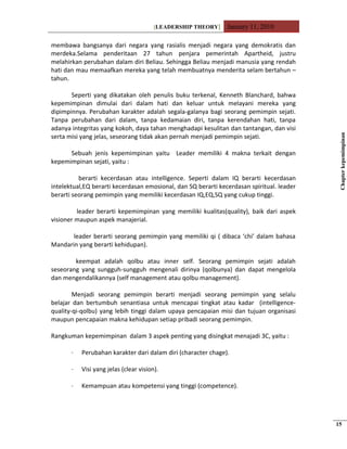 [LEADERSHIP THEORY] January 11, 2010
membawa bangsanya dari negara yang rasialis menjadi negara yang demokratis dan
merdeka.Selama penderitaan 27 tahun penjara pemerintah Apartheid, justru
melahirkan perubahan dalam diri Beliau. Sehingga Beliau menjadi manusia yang rendah
hati dan mau memaafkan mereka yang telah membuatnya menderita selam bertahun –
tahun.
Seperti yang dikatakan oleh penulis buku terkenal, Kenneth Blanchard, bahwa
kepemimpinan dimulai dari dalam hati dan keluar untuk melayani mereka yang
dipimpinnya. Perubahan karakter adalah segala-galanya bagi seorang pemimpin sejati.
Tanpa perubahan dari dalam, tanpa kedamaian diri, tanpa kerendahan hati, tanpa
adanya integritas yang kokoh, daya tahan menghadapi kesulitan dan tantangan, dan visi
serta misi yang jelas, seseorang tidak akan pernah menjadi pemimpin sejati.
Sebuah jenis kepemimpinan yaitu Leader memiliki 4 makna terkait dengan
kepemimpinan sejati, yaitu :
berarti kecerdasan atau intelligence. Seperti dalam IQ berarti kecerdasan
intelektual,EQ berarti kecerdasan emosional, dan SQ berarti kecerdasan spiritual. leader
berarti seorang pemimpin yang memiliki kecerdasan IQ,EQ,SQ yang cukup tinggi.
leader berarti kepemimpinan yang memiliki kualitas(quality), baik dari aspek
visioner maupun aspek manajerial.
leader berarti seorang pemimpin yang memiliki qi ( dibaca ‘chi’ dalam bahasa
Mandarin yang berarti kehidupan).
keempat adalah qolbu atau inner self. Seorang pemimpin sejati adalah
seseorang yang sungguh-sungguh mengenali dirinya (qolbunya) dan dapat mengelola
dan mengendalikannya (self management atau qolbu management).
Menjadi seorang pemimpin berarti menjadi seorang pemimpin yang selalu
belajar dan bertumbuh senantiasa untuk mencapai tingkat atau kadar (intelligence-
quality-qi-qolbu) yang lebih tinggi dalam upaya pencapaian misi dan tujuan organisasi
maupun pencapaian makna kehidupan setiap pribadi seorang pemimpin.
Rangkuman kepemimpinan dalam 3 aspek penting yang disingkat menajadi 3C, yaitu :
· Perubahan karakter dari dalam diri (character chage).
· Visi yang jelas (clear vision).
· Kemampuan atau kompetensi yang tinggi (competence).
Chapterkepemimpinan
15
 