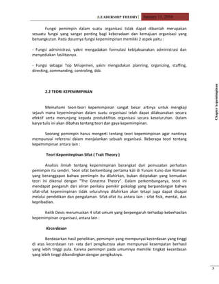 [LEADERSHIP THEORY] January 11, 2010
Fungsi pemimpin dalam suatu organisasi tidak dapat dibantah merupakan
sesuatu fungsi yang sangat penting bagi keberadaan dan kemajuan organisasi yang
bersangkutan. Pada dasarnya fungsi kepemimpinan memiliki 2 aspek yaitu :
- Fungsi administrasi, yakni mengadakan formulasi kebijaksanakan administrasi dan
menyediakan fasilitasnya.
- Fungsi sebagai Top Mnajemen, yakni mengadakan planning, organizing, staffing,
directing, commanding, controling, dsb.
2.2 TEORI KEPEMIMPINAN
Memahami teori-teori kepemimpinan sangat besar artinya untuk mengkaji
sejauh mana kepemimpinan dalam suatu organisasi telah dapat dilaksanakan secara
efektif serta menunjang kepada produktifitas organisasi secara keseluruhan. Dalam
karya tulis ini akan dibahas tentang teori dan gaya kepemimpinan.
Seorang pemimpin harus mengerti tentang teori kepemimpinan agar nantinya
mempunyai referensi dalam menjalankan sebuah organisasi. Beberapa teori tentang
kepemimpinan antara lain :
Teori Kepemimpinan Sifat ( Trait Theory )
Analisis ilmiah tentang kepemimpinan berangkat dari pemusatan perhatian
pemimpin itu sendiri. Teori sifat berkembang pertama kali di Yunani Kuno dan Romawi
yang beranggapan bahwa pemimpin itu dilahirkan, bukan diciptakan yang kemudian
teori ini dikenal dengan ”The Greatma Theory”. Dalam perkembanganya, teori ini
mendapat pengaruh dari aliran perilaku pemikir psikologi yang berpandangan bahwa
sifat-sifat kepemimpinan tidak seluruhnya dilahirkan akan tetapi juga dapat dicapai
melalui pendidikan dan pengalaman. Sifat-sifat itu antara lain : sifat fisik, mental, dan
kepribadian.
Keith Devis merumuskan 4 sifat umum yang berpengaruh terhadap keberhasilan
kepemimpinan organisasi, antara lain :
Kecerdasan
Berdasarkan hasil penelitian, pemimpin yang mempunyai kecerdasan yang tinggi
di atas kecerdasan rat- rata dari pengikutnya akan mempunyai kesempatan berhasil
yang lebih tinggi pula. Karena pemimpin pada umumnya memiliki tingkat kecerdasan
yang lebih tinggi dibandingkan dengan pengikutnya.
Chapterkepemimpinan
3
 