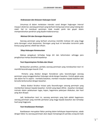 [LEADERSHIP THEORY] January 11, 2010
Kedewasaan dan Keluasan Hubungan Sosial
Umumnya di dalam melakukan interaksi sosial dengan lingkungan internal
maupun eksternal, seorang pemimpin yang berhasil mempunyai emosi yang matang dan
stabil. Hal ini membuat pemimpin tidak mudah panik dan goyah dalam
mempertahankan pendirian yang diyakini kebenarannya.
Motivasi Diri dan Dorongan Berprestasi
Seorang pemimpin yang berhasil umumnya memiliki motivasi diri yang tinggi
serta dorongan untuk berprestasi. Dorongan yang kuat ini kemudian tercermin pada
kinerja yang optimal, efektif dan efisien.
Sikap Hubungan Kemanusiaan
Adanya pengakuan terhadap harga diri dan kehormatan sehingga para
pengikutnya mampu berpihak kepadanya
Teori Kepemimpinan Perilaku dan Situasi
Berdasarkan penelitian, perilaku seorang pemimpin yang mendasarkan teori ini
memiliki kecendrungan kearah 2 hal.
Pertama yang disebut dengan Konsiderasi yaitu kecendrungan seorang
pemimpin yang menggambarkan hubungan akrab dengan bawahan. Contoh gejala yang
ada dalam hal ini seperti : membela bawahan, memberi masukan kepada bawahan dan
bersedia berkonsultasi dengan bawahan.
Kedua disebut Struktur Inisiasi yaitu Kecendrungan seorang pemimpin yang
memberikan batasan kepada bawahan. Contoh yang dapat dilihat , bawahan mendapat
instruksi dalam pelaksanaan tugas, kapan, bagaimana pekerjaan dilakukan, dan hasil
yang akan dicapai.
Jadi, berdasarkan teori ini, seorang pemimpin yang baik adalah bagaimana
seorang pemimpin yang memiliki perhatian yang tinggi kepada bawahan dan terhadap
hasil yang tinggi pula.
Teori Kewibawaan Pemimpin
Kewibawaan merupakan faktor penting dalam kehidupan kepemimpinan, sebab
dengan faktor itu seorang pemimpin akan dapat mempengaruhi perilaku orang lain baik
Chapterkepemimpinan
4
 