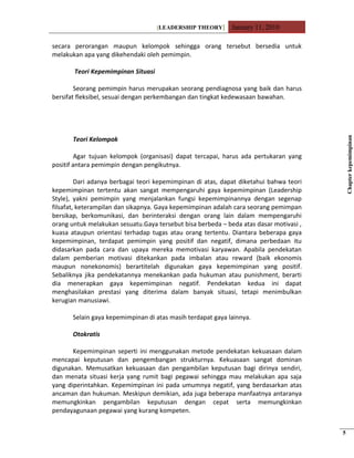 [LEADERSHIP THEORY] January 11, 2010
secara perorangan maupun kelompok sehingga orang tersebut bersedia untuk
melakukan apa yang dikehendaki oleh pemimpin.
Teori Kepemimpinan Situasi
Seorang pemimpin harus merupakan seorang pendiagnosa yang baik dan harus
bersifat fleksibel, sesuai dengan perkembangan dan tingkat kedewasaan bawahan.
Teori Kelompok
Agar tujuan kelompok (organisasi) dapat tercapai, harus ada pertukaran yang
positif antara pemimpin dengan pengikutnya.
Dari adanya berbagai teori kepemimpinan di atas, dapat diketahui bahwa teori
kepemimpinan tertentu akan sangat mempengaruhi gaya kepemimpinan (Leadership
Style), yakni pemimpin yang menjalankan fungsi kepemimpinannya dengan segenap
filsafat, keterampilan dan sikapnya. Gaya kepemimpinan adalah cara seorang pemimpan
bersikap, berkomunikasi, dan berinteraksi dengan orang lain dalam mempengaruhi
orang untuk melakukan sesuatu.Gaya tersebut bisa berbeda – beda atas dasar motivasi ,
kuasa ataupun orientasi terhadap tugas atau orang tertentu. Diantara beberapa gaya
kepemimpinan, terdapat pemimpin yang positif dan negatif, dimana perbedaan itu
didasarkan pada cara dan upaya mereka memotivasi karyawan. Apabila pendekatan
dalam pemberian motivasi ditekankan pada imbalan atau reward (baik ekonomis
maupun nonekonomis) berartitelah digunakan gaya kepemimpinan yang positif.
Sebaliknya jika pendekatannya menekankan pada hukuman atau punishment, berarti
dia menerapkan gaya kepemimpinan negatif. Pendekatan kedua ini dapat
menghasilakan prestasi yang diterima dalam banyak situasi, tetapi menimbulkan
kerugian manusiawi.
Selain gaya kepemimpinan di atas masih terdapat gaya lainnya.
Otokratis
Kepemimpinan seperti ini menggunakan metode pendekatan kekuasaan dalam
mencapai keputusan dan pengembangan strukturnya. Kekuasaan sangat dominan
digunakan. Memusatkan kekuasaan dan pengambilan keputusan bagi dirinya sendiri,
dan menata situasi kerja yang rumit bagi pegawai sehingga mau melakukan apa saja
yang diperintahkan. Kepemimpinan ini pada umumnya negatif, yang berdasarkan atas
ancaman dan hukuman. Meskipun demikian, ada juga beberapa manfaatnya antaranya
memungkinkan pengambilan keputusan dengan cepat serta memungkinkan
pendayagunaan pegawai yang kurang kompeten.
Chapterkepemimpinan
5
 