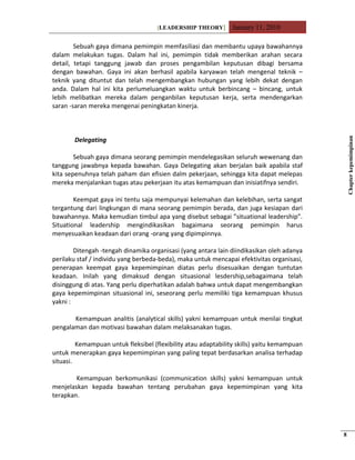 [LEADERSHIP THEORY] January 11, 2010
Sebuah gaya dimana pemimpin memfasiliasi dan membantu upaya bawahannya
dalam melakukan tugas. Dalam hal ini, pemimpin tidak memberikan arahan secara
detail, tetapi tanggung jawab dan proses pengambilan keputusan dibagi bersama
dengan bawahan. Gaya ini akan berhasil apabila karyawan telah mengenal teknik –
teknik yang dituntut dan telah mengembangkan hubungan yang lebih dekat dengan
anda. Dalam hal ini kita perlumeluangkan waktu untuk berbincang – bincang, untuk
lebih melibatkan mereka dalam penganbilan keputusan kerja, serta mendengarkan
saran -saran mereka mengenai peningkatan kinerja.
Delegating
Sebuah gaya dimana seorang pemimpin mendelegasikan seluruh wewenang dan
tanggung jawabnya kepada bawahan. Gaya Delegating akan berjalan baik apabila staf
kita sepenuhnya telah paham dan efisien dalm pekerjaan, sehingga kita dapat melepas
mereka menjalankan tugas atau pekerjaan itu atas kemampuan dan inisiatifnya sendiri.
Keempat gaya ini tentu saja mempunyai kelemahan dan kelebihan, serta sangat
tergantung dari lingkungan di mana seorang pemimpin berada, dan juga kesiapan dari
bawahannya. Maka kemudian timbul apa yang disebut sebagai ”situational leadership”.
Situational leadership mengindikasikan bagaimana seorang pemimpin harus
menyesuaikan keadaan dari orang -orang yang dipimpinnya.
Ditengah -tengah dinamika organisasi (yang antara lain diindikasikan oleh adanya
perilaku staf / individu yang berbeda-beda), maka untuk mencapai efektivitas organisasi,
penerapan keempat gaya kepemimpinan diatas perlu disesuaikan dengan tuntutan
keadaan. Inilah yang dimaksud dengan situasional lesdership,sebagaimana telah
disinggung di atas. Yang perlu diperhatikan adalah bahwa untuk dapat mengembangkan
gaya kepemimpinan situasional ini, seseorang perlu memiliki tiga kemampuan khusus
yakni :
Kemampuan analitis (analytical skills) yakni kemampuan untuk menilai tingkat
pengalaman dan motivasi bawahan dalam melaksanakan tugas.
Kemampuan untuk fleksibel (flexibility atau adaptability skills) yaitu kemampuan
untuk menerapkan gaya kepemimpinan yang paling tepat berdasarkan analisa terhadap
situasi.
Kemampuan berkomunikasi (communication skills) yakni kemampuan untuk
menjelaskan kepada bawahan tentang perubahan gaya kepemimpinan yang kita
terapkan.
Chapterkepemimpinan
8
 