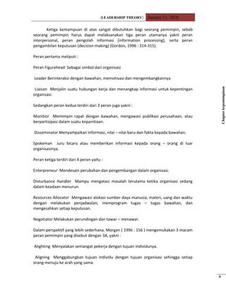 [LEADERSHIP THEORY] January 11, 2010
Ketiga kemampuan di atas sangat dibutuhkan bagi seorang pemimpin, sebab
seorang pemimpin harus dapat melaksanakan tiga peran utamanya yakni peran
interpersonal, peran pengolah informasi (information processing), serta peran
pengambilan keputusan (decision making) (Gordon, 1996 : 314-315).
Peran pertama meliputi :
Peran Figurehead Sebagai simbol dari organisasi
Leader Berinteraksi dengan bawahan, memotivasi dan mengembangkannya
Liaison Menjalin suatu hubungan kerja dan menangkap informasi untuk kepentingan
organisasi.
Sedangkan peran kedua terdiri dari 3 peran juga yakni :
Monitior Memimpin rapat dengan bawahan, mengawasi publikasi perusahaan, atau
berpartisipasi dalam suatu kepanitiaan.
Disseminator Menyampaikan informasi, nilai – nilai baru dan fakta kepada bawahan.
Spokeman Juru bicara atau memberikan informasi kepada orang – orang di luar
organisasinya.
Peran ketiga terdiri dari 4 peran yaitu :
Enterpreneur Mendesain perubahan dan pengembangan dalam organisasi.
Disturbance Handler Mampu mengatasi masalah terutama ketika organisasi sedang
dalam keadaan menurun.
Resources Allocator Mengawasi alokasi sumber daya manusia, materi, uang dan waktu
dengan melakukan penjadwalan, memprogram tugas – tugas bawahan, dan
mengesahkan setiap keputusan.
Negotiator Melakukan perundingan dan tawar – menawar.
Dalam perspektif yang lebih sederhana, Morgan ( 1996 : 156 ) mengemukakan 3 macam
peran pemimpin yang disebut dengan 3A, yakni :
Alighting Menyalakan semangat pekerja dengan tujuan individunya.
Aligning Menggabungkan tujuan individu dengan tujuan organisasi sehingga setiap
orang menuju ke arah yang sama.
Chapterkepemimpinan
9
 