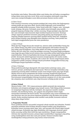 keseluruhan suatu budaya. Masyarakat dalam suatu budaya dan sub budaya sesungguhnya
terbagi dalam strata atau kelas social. Kelas social merupakan sekelompok orang yang
sama-sama mempertimbangkan secara dekat persamaan diantara mereka sendiri.

b.Faktor Sosial
Pada umumnya konsumen sering meminta pendapat dari orang sekitas dan lingkungannya
tentang produk apa yang harus dibeli. Karena itulah lingkungan sosial memberikan
pengaruh terhadap prilaku konsumen. Faktor Sosial terdiri dari 3 bagian, yaitu : kelompok
acuan, keluarga, dan peran. Kelompok acuan adalah semua kelompok yang memilki
pengaruh langsung terhadap sikap / prilaku seseorang. Dengan pendapat yang diperoleh
dari suatu kelompok maka konsumen dapat membuat keputusan konsumsi. Keluarga
sebagai organisasi pembelian konsumen yang paling penting juga berpengaruh secara
langsung terhadap keputusan seseorang dalam membeli barang sehari-hari. Sedangkan
peran meliputi kegiatan yang diharapkan akan dilakukan seseorang. Suatu produk atau
merk dapat menggambarkan peran dan status pamakainya.

c.Faktor Pribadi
Mulai dari bayi hingga dewasa dan menjadi tua, manusia selalu membutuhkan barang dan
jasa. Pilihan barang yang dibeli secara otomatis dipengaruhi oleh keadaan ekonomi dan
gaya hidup yang bersangkutan. Gaya hidup adalah cara hidup seseorang yang terlihat
melalui aktivitas sehari-hari, minat dan pendapat seseorang. Seseorang dengan pendapatan
yang tinggi dan gaya hidup mewah tentunya akan menentukan pilihan pada barang dan jasa
yang berkualitas. Selain itu kepribadian dan konsep diri juga mempengaruhi pilihan
produk. Konsep diri adalah bagaimana konsumen mempresepsikan diri mereka sendiri,
yang meliputi sikap, persepsi, keyakinan, dan evaluasi diri. Karena sangat berguna dalam
menganalisis prilaku sonsumen sehingga banyak perusahaan menggunakan konsep yang
berhubungan dengan kepribadian seseorang.

d.Faktor Psikologis
Sikap pembelian psikologis dipengaruhi oleh empat facktor psikologis utama, yaitu :
motivasi, persepsi, pembelajaran dan kepercayaan. Motivasi merupakan kebutuhan yang
mendorong seseorang dalam melakukan sesuatu sesuai dengan tujuan yang ingin dicapai.
Melalui motivasi proses pengamatan dan belajar seseorang memperoleh kepercayaan
terhadap suatu produk yang secara otomatis mempengaruhi prilaku pembelian konsumen.
Para konsumen mengembangkan beberapa kenyakinan mengenai ciri-ciri dari suatu produk
dan selanjutnya akan membentuk suatu sikap konsumen terhadap produk tersebut.


4.Faktor Pribadi
Menurut Kotler ( 2002 : 204 ) tujuan pemasaran adalah memenuhi dan memuaskan
kebutuhan serta keinginan pelanggan yang menjadi sasaran. Pada bidang prilaku konsumen
ini mempelajari bagaimana individu, kelompok, dan organisasi memilih, membeli,
memakai, dan membuang barang , jasa, gagasan atau pengalaman dalam rangka
memuasakan kebutuhan dan hasrat mereka. Para perusahaan yang cermat melakukan riset
atau Quesioner atas riset atas proses keputusan pembelian yang ada dalam jenis produk
mereka. Ketika membuat keputusan untuk membeli suatu produk, konsumen melewati
tahap-tahap sebagai berikut :

a. Pengenalan Masalah
Proses pembelian dimulai saat pembeli mengenali sebuah masalah atau kebutuhan. Pembeli
merasakan perbedaan antara keadaan aktualnya dengan keadaan yang diinginkannya.
Kebutuhan umum seseorang seperti lapar, haus, saat mencapai titik tertentu dapat menjadi
sebuah dorongan. Kebutuhan juga dapat ditimbulkan oleh rangsangan eksternal seperti
ketika seseorang melihat iklan mobil dan ingin membelinya. Dengan mengumpulkan
informasi dari sejumlah konsumen, pemasar dapat menidentifikasi rangsangan yang paling
sering membengkitkan minat akan suatu jenis produk. Pemasar kemudian dapat
membangkitkan strategi pemasaran yang memicu minat konsumen.
 