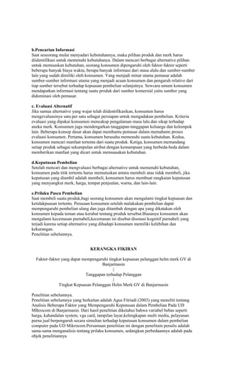 b.Pencarian Informasi
Saat seseorang mulai menyadari kebutuhannya, maka pilihan produk dan merk harus
diidentifikasi untuk memenuhi kebutuhanya. Dalam mencari berbagai alternative pilihan
untuk memuaskan kebutuhan, seorang konsumen dipengaruhi oleh faktor-faktor seperti
beberapa banyak biaya waktu, berapa banyak informasi dari masa alalu dan sumber-sumber
lain yang sudah dimiliki oleh konsumen. Yang menjadi minat utama pemasar adalah
sumber-sumber informasi utama yang menjadi acuan konsumen dan pengaruh relative dari
tiap sumber tersebut terhadap kepuasan pembelian selanjutnya. Sewcara umum konsumen
mendapatkan informasi tentang suatu produk dari sumber komersial yaitu sumber yang
didominasi oleh pemasar.

c. Evaluasi Alternatif
Jika samua alternative yang wajar telah diidentifikasikan, konsumen harus
mengevaluasinya satu per satu sebagai persiapan untuk mengadakan pembelian. Kriteria
evaluasi yang dipakai konsumen mencakup pengalaman masa lalu dan sikap terhadap
aneka merk. Konsumen juga mendengarkan tanggapan-tanggapan keluarga dan kelompok
lain. Beberapa konsep dasar akan dapat membantu pemasar dalam memahami proses
evaluasi konsumen. Pertama, konsumen berusaha memenuhi suatu kebutuhan. Kedua,
konsumen mencari manfaat tertentu dari suatu produk. Ketiga, konsumen memandang
setiap produk sebagai sekumpulan atribut dengan kemampuan yang berbeda-beda dalam
memberikan manfaat yang dicari untuk memuasakan kebutuhan.

d.Keputusan Pembelian
Setelah mencari dan mengvaluasi berbagai alternative untuk memenuhi kebutuhan,
konsumen pada titik tertentu harus memutuskan antara membeli atau tidak membeli, jika
keputusan yang diambil adalah membeli, konsumen harus membuat rangkaian keputusan
yang menyangkut merk, harga, tempat penjualan, warna, dan lain-lain.

e.Prilaku Pasca Pembelian
Saat membeli suatu produk,bagi seorang konsumen akan mengalami tingkat kepuasan dan
ketidakpuasan tertentu. Perasaan konsumen setelah malakukan pembelian dapat
mempengaruhi pembelian ulang dan juga ditambah dengan apa yang dikatakan oleh
konsumen kepada teman atau kerabat tentang produk tersebut.Biasanya konsumen akan
mengalami kecemasan purnabeli,kecemasan ini disebut disonasi kognitif purnabeli yang
terjadi karena setiap alternative yang dihadapi konsumen memiliki kelebihan dan
kekurangan.
Penelitian sebelumnya.


                               KERANGKA FIKIRAN

  Faktor-faktor yang dapat mempengaruhi tingkat kepuasan pelanggan helm merk GV di
                                    Banjarmasin
                                           |
                            Tanggapan terhadap Pelanggan
                                           |
              Tingkat Kepuasan Pelanggan Helm Merk GV di Banjarmasin

Penelitian sebelumnya.
Penelitian sebelumnya yang berkaitan adalah Agus Fitriadi (2003) yang meneliti tentang
Analisis Beberapa Faktor yang Mempengaruhi Keputusan dalam Pembelian Pada UD
MIkrocom di Banjarmasin. Dari hasil penelitian diketahui bahwa variabel bebas seperti
harga, kahandalan system, vga card, tampilan layar,kelengkapan multi media, pelayanan
purna jual berpengaruh secara simultan terhadap keputusan konsumen dalam pembelian
computer pada UD Mikrocom.Persamaan penelitian ini dengan penelitain penulis adalah
sama-sama menganalisis tentang prilaku konsumen, sedangkan perbedaannya adalah pada
objek penelitiannya.
 