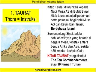 1. TAURAT
Thora = Instruksi
Kitab Taurat diturunkan kepada
Nabi Musa AS di Bukit Sinai,
kitab taurat menjadi pedoman
serta petunjuk bagi Nabi Musa
AS dan kaum Bani Israel.
Berbahasa Ibrani.
Semenanjung Sinai, adalah
sebuah wilayah yang berada di
negara Mesir, terletak antara
benua Afrika dan Asia, sekitar
450 km dari ibukota Cairo
KITAB TAURAT yang disebut
The Ten Commandements
atau 10 Firman Tuhan.
 