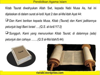 Kitab Taurat diwahyukan Allah Swt, kepada Nabi Musa As, hal ini
dijelaskan di dalam surat al-Isrâ’ Ayat 2 dan al-Ma’idah Ayat 44:
“Dan Kami berikan kepada Musa, Kitab (Taurat) dan Kami jadikannya
petunjuk bagi Bani Israel ….(Q.S. al-Isrâ’/17:2)
“Sungguh, Kami yang menurunkan Kitab Taurat; di dalamnya (ada)
petunjuk dan cahaya …….(Q.S al-Ma’idah/5:44)
 