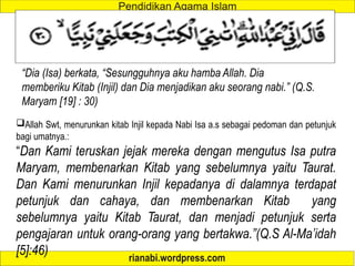 Allah Swt, menurunkan kitab Injil kepada Nabi Isa a.s sebagai pedoman dan petunjuk
bagi umatnya.:
“Dan Kami teruskan jejak mereka dengan mengutus Isa putra
Maryam, membenarkan Kitab yang sebelumnya yaitu Taurat.
Dan Kami menurunkan Injil kepadanya di dalamnya terdapat
petunjuk dan cahaya, dan membenarkan Kitab yang
sebelumnya yaitu Kitab Taurat, dan menjadi petunjuk serta
pengajaran untuk orang-orang yang bertakwa.”(Q.S Al-Ma’idah
[5]:46)
“Dia (Isa) berkata, “Sesungguhnya aku hamba Allah. Dia
memberiku Kitab (Injil) dan Dia menjadikan aku seorang nabi.” (Q.S.
Maryam [19] : 30)
 