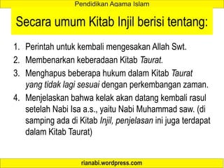 Secara umum Kitab Injil berisi tentang:
1. Perintah untuk kembali mengesakan Allah Swt.
2. Membenarkan keberadaan Kitab Taurat.
3. Menghapus beberapa hukum dalam Kitab Taurat
yang tidak lagi sesuai dengan perkembangan zaman.
4. Menjelaskan bahwa kelak akan datang kembali rasul
setelah Nabi Isa a.s., yaitu Nabi Muhammad saw. (di
samping ada di Kitab Injil, penjelasan ini juga terdapat
dalam Kitab Taurat)
 