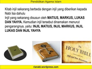 Kitab injil sekarang berbeda dengan injil yang diberikan kepada
Nabi Isa dahulu
Injil yang sekarang disusun oleh MATIUS, MARKUS, LUKAS
DAN YAHYA. Kemudian injil tersebut dinamakan menurut
pengarangnya, yaitu: INJIL MATIUS, INJIL MARKUS, INJIL
LUKAS DAN INJIL YAHYA
 