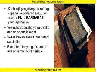 • Kitab injil yang isinya condong
kepada kebenaran al-Qur’an
adalah INJIL BARNABAS.
yang ajarannya :
- Yesus tidak disalib yang disalib
adalah yodas iskariot
- Yesus bukan anak tuhan tetapi
rasul allah
- Putra ibrahim yang disembelih
adalah ismail bukan ishak.
 