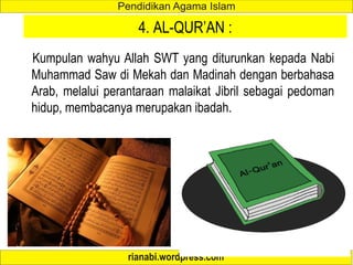 4. AL-QUR’AN :
Kumpulan wahyu Allah SWT yang diturunkan kepada Nabi
Muhammad Saw di Mekah dan Madinah dengan berbahasa
Arab, melalui perantaraan malaikat Jibril sebagai pedoman
hidup, membacanya merupakan ibadah.
 