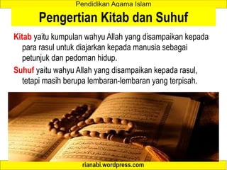 Pengertian Kitab dan Suhuf
Kitab yaitu kumpulan wahyu Allah yang disampaikan kepada
para rasul untuk diajarkan kepada manusia sebagai
petunjuk dan pedoman hidup.
Suhuf yaitu wahyu Allah yang disampaikan kepada rasul,
tetapi masih berupa lembaran-lembaran yang terpisah.
 