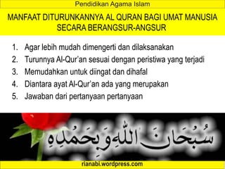 MANFAAT DITURUNKANNYA AL QURAN BAGI UMAT MANUSIA
SECARA BERANGSUR-ANGSUR
1. Agar lebih mudah dimengerti dan dilaksanakan
2. Turunnya Al-Qur’an sesuai dengan peristiwa yang terjadi
3. Memudahkan untuk diingat dan dihafal
4. Diantara ayat Al-Qur’an ada yang merupakan
5. Jawaban dari pertanyaan pertanyaan
 