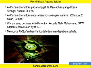  Al-Qur’an diturunkan pada tanggal 17 Ramadhan yang dikenal
sebagai Nuzulul Qur’an.
 Al-Qur’an diturunkan secara berangsur-angsur selama 22 tahun, 2
bulan, 22 hari.
 Wahyu yang pertama kali diturunkan kepada Nabi Muhammad SAW
adalah surah Al-alaq ayat 1-5.
 Membaca Al-Qur’an bernilai ibadah dan mendapatkan pahala.
Empire of faith
 