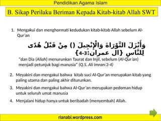 B. Sikap Perilaku Beriman Kepada Kitab-kitab Allah SWT
1. Mengakui dan menghormati kedudukan kitab-kitab Allah sebelum Al-
Qur’an
‫ى‬ً‫د‬ُ‫ه‬ ُ‫ل‬ْ‫ب‬َ‫ق‬ ْ‫ن‬ِ‫م‬ )( َ‫يل‬ِ‫ج‬ْ‫ن‬‫ِإْل‬‫ا‬َ‫و‬ َ‫ة‬‫ا‬َ‫ر‬ْ‫و‬َّ‫ت‬‫ال‬ َ‫ل‬َ‫ز‬ْ‫ن‬‫َأ‬
َ‫و‬
:‫عمران‬ ‫{ال‬ ِ‫اس‬َّ‫ن‬‫ل‬ِ‫ل‬
3
-
4
}
“dan Dia (Allah) menurunkan Taurat dan Injil, sebelum (Al-Qur’an)
menjadi petunjuk bagi manusia” (Q.S. Ali Imran:3-4)
2. Meyakini dan mengakui bahwa kitab suci Al-Qur’an merupakan kitab yang
paling utama dan paling akhir diturunkan.
3. Meyakini dan mengakui bahwa Al-Qur’an merupakan pedoman hidup
untuk seluruh umat manusia
4. Menjalani hidup hanya untuk beribadah (menyembah) Allah.
 