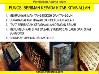 FUNGSI BERIMAN KEPADA KITAB-KITAB ALLAH
1. MEMPUNYAI IMAN YANG KOKOH DAN TANGGUH
2. BERADA DALAM HIDAYAH DAN PETUNJUK ALLAH
3. TAAT BERIBADAH KEPADAALLAH DENGAN BENAR
4. MENUMBUHKAN SIFAT SABAR, SYUKUR DAN JAUH DARI SIFAT
SOMBONG
5. BERSIKAP OPTIMIS DALAM HIDUP
 