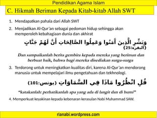 C. Hikmah Beriman Kepada Kitab-kitab Allah SWT
1. Mendapatkan pahala dari Allah SWT
2. Menjadikan Al-Qur’an sebagai pedoman hidup sehingga akan
memperoleh kebahagiaan dunia dan akhirat
ٍ
‫ات‬َّ‫ن‬َ‫ج‬ ْ‫م‬ُ‫ه‬َ‫ل‬ َّ‫ن‬‫َأ‬
ِ
‫ات‬َ‫ح‬ِ‫ل‬‫ا‬َّ‫ص‬‫ال‬ ‫وا‬ُ‫ل‬ِ‫م‬َ‫ع‬َ‫و‬ ‫وا‬ُ‫ن‬َ‫م‬‫َآ‬
َ‫ين‬ِ‫ذ‬َّ‫ال‬ ِ‫ر‬ ِّ
‫ش‬َ‫ب‬َ‫و‬
:‫{البقرة‬
25
}
Dan sampaikanlah berita gembira kepada mereka yang beriman dan
berbuat baik, bahwa bagi mereka disediakan surga-surga
3. Terdorong untuk meningkatkan kualitas diri, karena Al-Qur’an mendorong
manusia untuk mempelajari ilmu pengetahuan dan tekhnologi.
ِ
‫ات‬َ‫او‬َ‫م‬َّ‫الس‬ ‫ي‬ِ‫ف‬ ‫ا‬َ‫ذ‬‫ا‬َ‫م‬ ‫وا‬ُ‫ر‬ُ‫ظ‬ْ‫ن‬‫ا‬ ِ‫ل‬ُ‫ق‬
{
‫يونس‬
:
101
}
“katakanlah: perhatikanlah apa yang ada di langit dan di bumi”
4. Memperkuat keyakinan kepada kebenaran kerasulan Nabi Muhammad SAW.
 