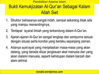 Bukti Kemukjizatan Al-Qur’an Sebagai Kalam
Allah Swt
1. Struktur bahasanya sangat indah, sampai sekarang tidak ada
yang mampu menandinginya.
2. Terdapat isyarat ilmiah yang terkandung dalam A-Qur’an.
3. Ajaran-ajaran Al-Qur’an sangat lengkap dan sempurna sesuai
dengan situasi serta kondisi yang berlaku sepanjang zaman.
4. Adanya ayat-ayat yang menjelaskan masa-masa yang akan
datang, yang berada diluar jangkauan akal manusia dan yang
akan dialami manusia, seperti kehidupan dialam barzah dan
alam akhirat
 