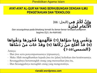 AYAT-AYAT AL-QUR’AN YANG BERHUBUNGAN DENGAN ILMU
PENGETAHUAN DAN TEKNOLOGI
{ :‫النحل‬
66 } ‫ي‬ِ‫ف‬ ْ‫م‬ُ‫ك‬َ‫ل‬ َّ‫ن‬‫ِإ‬َ‫و‬
ً‫ة‬َ‫ر‬ْ‫ب‬ِ‫ع‬َ‫ل‬ ِ‫ام‬َ‫ع‬ْ‫ن‬‫َأْل‬‫ا‬
Dan sesunguhnya pada binatang ternak itu benar-benar terdapat pelajaran
bagimu (Q.S. An-Nahl:66)
( ‫ا‬َ‫ه‬‫ا‬َّ‫و‬َ‫س‬ ‫ا‬َ‫م‬َ‫و‬ ٍ‫س‬ْ‫ف‬َ‫ن‬َ‫و‬
7
‫ا‬َ‫ه‬‫ا‬َ‫و‬ْ‫ق‬َ‫ت‬َ‫و‬ ‫ا‬َ‫ه‬َ‫ور‬ُ‫ج‬ُ‫ف‬ ‫ا‬َ‫ه‬َ‫م‬َ‫ه‬ْ‫ل‬‫َأ‬َ‫ف‬ )
(
8
( ‫ا‬َ‫ه‬‫ا‬َّ‫ك‬َ‫ز‬ ْ‫ن‬َ‫م‬ َ‫ح‬َ‫ل‬ْ‫ف‬‫َأ‬
ْ‫د‬َ‫ق‬ )
9
‫ا‬َ‫ه‬‫ا‬َّ‫س‬َ‫د‬ ْ‫ن‬َ‫م‬ َ
‫َاب‬‫خ‬ ْ‫د‬َ‫ق‬َ‫و‬ )
:‫{الشمس‬
10
-
7
}
Artinya:
- Dan jiwa serta penyempurnaannya (ciptaannya),
- Maka Allah mengilhamkan kepada jiwa itu (jalan) kefasikan dan ketakwaannya.
- Sesungguhnya beruntunglah orang yang mensucikan jiwa itu,
- Dan Sesungguhnya merugilah orang yang mengotorinya.
 