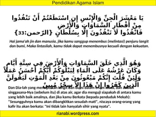 ‫وا‬ُ‫ذ‬ُ‫ف‬ْ‫ن‬َ‫ت‬ ْ‫ن‬‫َأ‬
ْ‫م‬ُ‫ت‬ْ‫ع‬َ‫ط‬َ‫ت‬ْ‫اس‬ ِ‫ن‬‫ِإ‬ ِ‫س‬ْ‫ن‬‫ِإْل‬‫ا‬َ‫و‬ ِّ‫ن‬ِ‫ج‬ْ‫ال‬ َ‫ر‬ َ
‫ش‬ْ‫ع‬َ‫م‬ ‫ا‬َ‫ي‬
ِ‫ض‬ْ‫ر‬‫َأْل‬‫ا‬َ‫و‬ ِ
‫ات‬َ‫او‬َ‫م‬َّ‫الس‬ ِ‫ار‬َ‫ط‬ْ‫ق‬‫َأ‬
ْ‫ن‬ِ‫م‬
:‫حمن‬ّ‫{الر‬ ٍ‫ان‬َ‫ط‬ْ‫ل‬ُ‫س‬ِ‫ب‬ ‫اَّل‬‫ِإ‬ َ‫ون‬ُ‫ذ‬ُ‫ف‬ْ‫ن‬َ‫ت‬ ‫اَل‬ ‫وا‬ُ‫ذ‬ُ‫ف‬ْ‫ن‬‫ا‬َ‫ف‬
33
}
Hai jama'ah jin dan manusia, jika kamu sanggup menembus (melintasi) penjuru langit
dan bumi, Maka lintasilah, kamu tidak dapat menembusnya kecuali dengan kekuatan.
ٍ‫ام‬َّ‫ي‬‫َأ‬
ِ‫ة‬َّ‫ت‬ِ‫س‬ ‫ي‬ِ‫ف‬ َ‫ض‬ْ‫ر‬‫َأل‬ْ‫ا‬َ‫و‬ ِ
‫ات‬َ‫او‬َ‫م‬َّ‫الس‬ َ‫ق‬َ‫َل‬‫خ‬ ‫ي‬ِ‫ذ‬َّ‫ال‬ َ‫و‬ُ‫ه‬َ‫و‬
ً‫ال‬َ‫م‬َ‫ع‬ ُ‫ن‬َ‫س‬ْ‫ح‬‫َأ‬
ْ‫م‬ُ‫ك‬ُّ‫ي‬‫َأ‬
ْ‫م‬ُ‫ك‬َ‫و‬ُ‫ل‬ْ‫ب‬َ‫ي‬ِ‫ل‬ ِ‫ء‬‫ا‬َ‫م‬ْ‫ال‬ ‫ى‬َ‫ل‬َ‫ع‬ ُ‫ه‬ ُ
‫ش‬ْ‫ر‬َ‫ع‬ َ‫ان‬َ‫ك‬َ‫و‬
َّ‫ن‬َ‫ول‬ُ‫ق‬َ‫ي‬َ‫ل‬ ِ
‫ت‬ْ‫و‬َ‫م‬ْ‫ال‬ ِ‫د‬ْ‫ع‬َ‫ب‬ ْ‫ن‬ِ‫م‬ َ‫ون‬ُ‫ث‬‫و‬ُ‫ع‬ْ‫ب‬َ‫م‬ ْ‫م‬ُ‫ك‬َّ‫ن‬‫ِإ‬ َ
‫ت‬ْ‫ل‬ُ‫ق‬ ْ‫ن‬‫ِئ‬َ‫ل‬َ‫و‬
ٌ‫ين‬ِ‫ب‬ُ‫م‬ ٌ‫ر‬ْ‫ح‬ِ‫س‬ َّ‫ال‬‫ِإ‬ ‫ا‬َ‫ذ‬َ‫ه‬ ْ‫ن‬‫ِإ‬ ‫وا‬ُ‫ر‬َ‫ف‬َ‫ك‬ َ‫ين‬ِ‫ذ‬َّ‫ال‬
Dan Dia-lah yang menciptakan langit dan bumi dalam enam masa, dan adalah
singgasana-Nya (sebelum itu) di atas air, agar dia menguji siapakah di antara kamu
yang lebih baik amalnya, dan jika kamu Berkata (kepada penduduk Mekah):
"Sesungguhnya kamu akan dibangkitkan sesudah mati", niscaya orang-orang yang
kafir itu akan berkata: "Ini tidak lain hanyalah sihir yang nyata".
 
