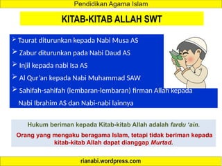 KITAB-KITAB ALLAH SWT
 Taurat diturunkan kepada Nabi Musa AS
 Zabur diturunkan pada Nabi Daud AS
 Injil kepada nabi Isa AS
 Al Qur’an kepada Nabi Muhammad SAW
 Sahifah-sahifah (lembaran-lembaran) firman Allah kepada
Nabi Ibrahim AS dan Nabi-nabi lainnya
Hukum beriman kepada Kitab-kitab Allah adalah fardu ‘ain.
Orang yang mengaku beragama Islam, tetapi tidak beriman kepada
kitab-kitab Allah dapat dianggap Murtad.
 
