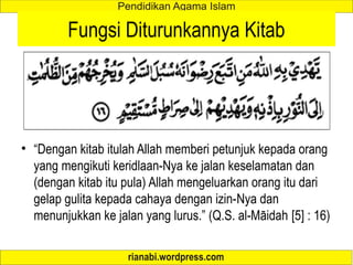 Fungsi Diturunkannya Kitab
• “Dengan kitab itulah Allah memberi petunjuk kepada orang
yang mengikuti keridlaan-Nya ke jalan keselamatan dan
(dengan kitab itu pula) Allah mengeluarkan orang itu dari
gelap gulita kepada cahaya dengan izin-Nya dan
menunjukkan ke jalan yang lurus.” (Q.S. al-Māidah [5] : 16)
 