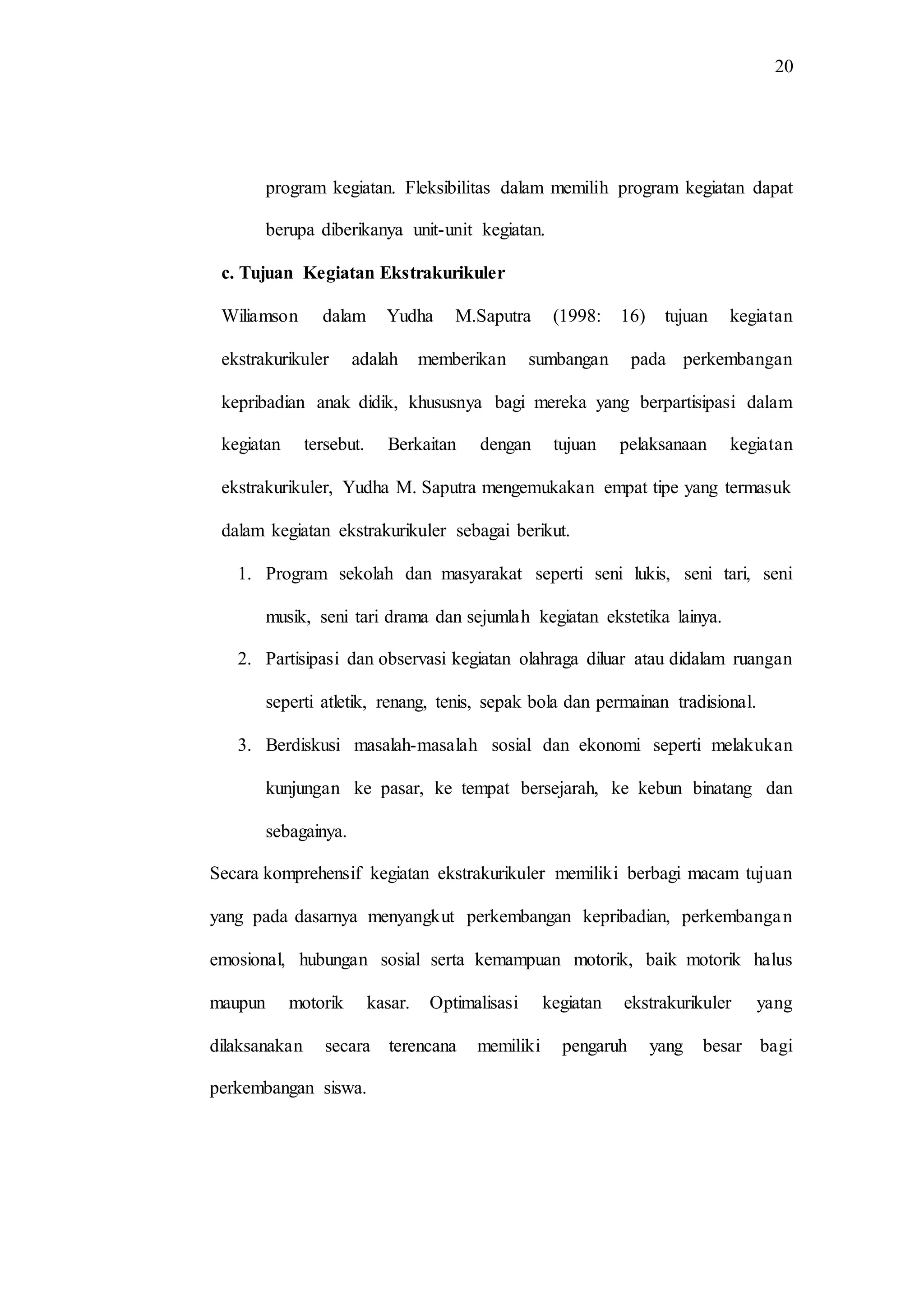 20
program kegiatan. Fleksibilitas dalam memilih program kegiatan dapat
berupa diberikanya unit-unit kegiatan.
c. Tujuan Kegiatan Ekstrakurikuler
Wiliamson dalam Yudha M.Saputra (1998: 16) tujuan kegiatan
ekstrakurikuler adalah memberikan sumbangan pada perkembangan
kepribadian anak didik, khususnya bagi mereka yang berpartisipasi dalam
kegiatan tersebut. Berkaitan dengan tujuan pelaksanaan kegiatan
ekstrakurikuler, Yudha M. Saputra mengemukakan empat tipe yang termasuk
dalam kegiatan ekstrakurikuler sebagai berikut.
1. Program sekolah dan masyarakat seperti seni lukis, seni tari, seni
musik, seni tari drama dan sejumlah kegiatan ekstetika lainya.
2. Partisipasi dan observasi kegiatan olahraga diluar atau didalam ruangan
seperti atletik, renang, tenis, sepak bola dan permainan tradisional.
3. Berdiskusi masalah-masalah sosial dan ekonomi seperti melakukan
kunjungan ke pasar, ke tempat bersejarah, ke kebun binatang dan
sebagainya.
Secara komprehensif kegiatan ekstrakurikuler memiliki berbagi macam tujuan
yang pada dasarnya menyangkut perkembangan kepribadian, perkembangan
emosional, hubungan sosial serta kemampuan motorik, baik motorik halus
maupun motorik kasar. Optimalisasi kegiatan ekstrakurikuler yang
dilaksanakan secara terencana memiliki pengaruh yang besar bagi
perkembangan siswa.
 