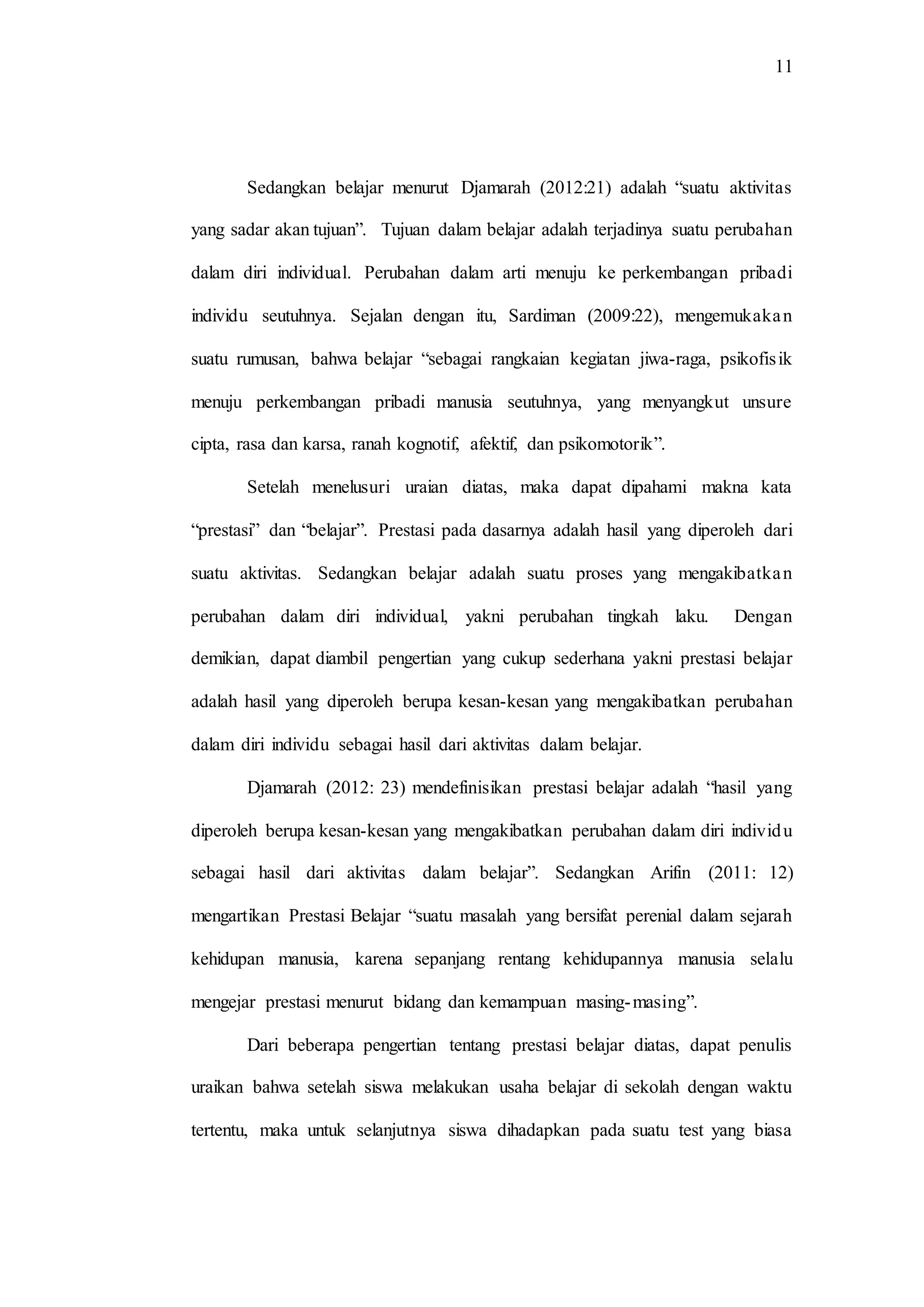 11
Sedangkan belajar menurut Djamarah (2012:21) adalah “suatu aktivitas
yang sadar akan tujuan”. Tujuan dalam belajar adalah terjadinya suatu perubahan
dalam diri individual. Perubahan dalam arti menuju ke perkembangan pribadi
individu seutuhnya. Sejalan dengan itu, Sardiman (2009:22), mengemukakan
suatu rumusan, bahwa belajar “sebagai rangkaian kegiatan jiwa-raga, psikofisik
menuju perkembangan pribadi manusia seutuhnya, yang menyangkut unsure
cipta, rasa dan karsa, ranah kognotif, afektif, dan psikomotorik”.
Setelah menelusuri uraian diatas, maka dapat dipahami makna kata
“prestasi” dan “belajar”. Prestasi pada dasarnya adalah hasil yang diperoleh dari
suatu aktivitas. Sedangkan belajar adalah suatu proses yang mengakibatkan
perubahan dalam diri individual, yakni perubahan tingkah laku. Dengan
demikian, dapat diambil pengertian yang cukup sederhana yakni prestasi belajar
adalah hasil yang diperoleh berupa kesan-kesan yang mengakibatkan perubahan
dalam diri individu sebagai hasil dari aktivitas dalam belajar.
Djamarah (2012: 23) mendefinisikan prestasi belajar adalah “hasil yang
diperoleh berupa kesan-kesan yang mengakibatkan perubahan dalam diri individu
sebagai hasil dari aktivitas dalam belajar”. Sedangkan Arifin (2011: 12)
mengartikan Prestasi Belajar “suatu masalah yang bersifat perenial dalam sejarah
kehidupan manusia, karena sepanjang rentang kehidupannya manusia selalu
mengejar prestasi menurut bidang dan kemampuan masing-masing”.
Dari beberapa pengertian tentang prestasi belajar diatas, dapat penulis
uraikan bahwa setelah siswa melakukan usaha belajar di sekolah dengan waktu
tertentu, maka untuk selanjutnya siswa dihadapkan pada suatu test yang biasa
 