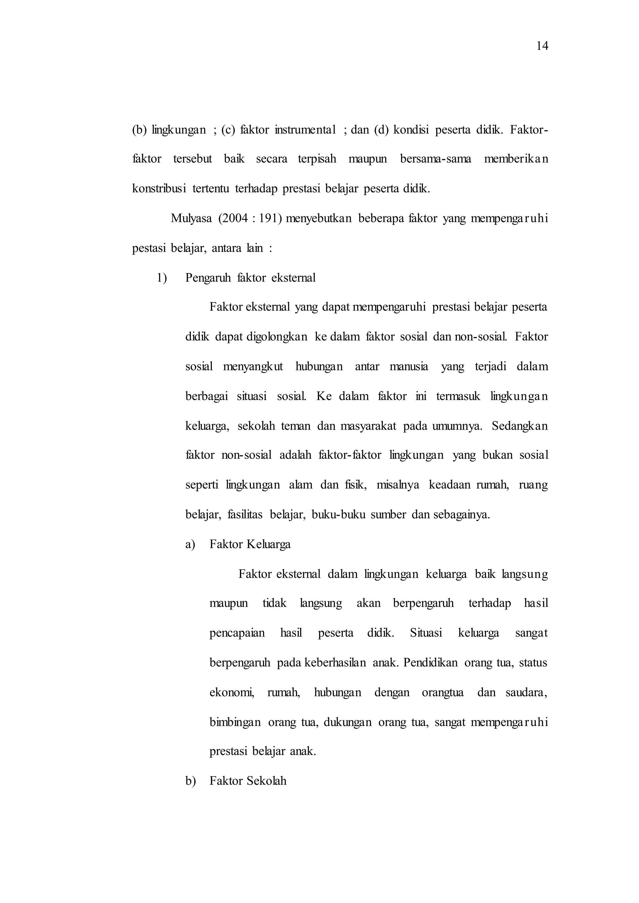 14
(b) lingkungan ; (c) faktor instrumental ; dan (d) kondisi peserta didik. Faktor-
faktor tersebut baik secara terpisah maupun bersama-sama memberikan
konstribusi tertentu terhadap prestasi belajar peserta didik.
Mulyasa (2004 : 191) menyebutkan beberapa faktor yang mempengaruhi
pestasi belajar, antara lain :
1) Pengaruh faktor eksternal
Faktor eksternal yang dapat mempengaruhi prestasi belajar peserta
didik dapat digolongkan ke dalam faktor sosial dan non-sosial. Faktor
sosial menyangkut hubungan antar manusia yang terjadi dalam
berbagai situasi sosial. Ke dalam faktor ini termasuk lingkungan
keluarga, sekolah teman dan masyarakat pada umumnya. Sedangkan
faktor non-sosial adalah faktor-faktor lingkungan yang bukan sosial
seperti lingkungan alam dan fisik, misalnya keadaan rumah, ruang
belajar, fasilitas belajar, buku-buku sumber dan sebagainya.
a) Faktor Keluarga
Faktor eksternal dalam lingkungan keluarga baik langsung
maupun tidak langsung akan berpengaruh terhadap hasil
pencapaian hasil peserta didik. Situasi keluarga sangat
berpengaruh pada keberhasilan anak. Pendidikan orang tua, status
ekonomi, rumah, hubungan dengan orangtua dan saudara,
bimbingan orang tua, dukungan orang tua, sangat mempengaruhi
prestasi belajar anak.
b) Faktor Sekolah
 