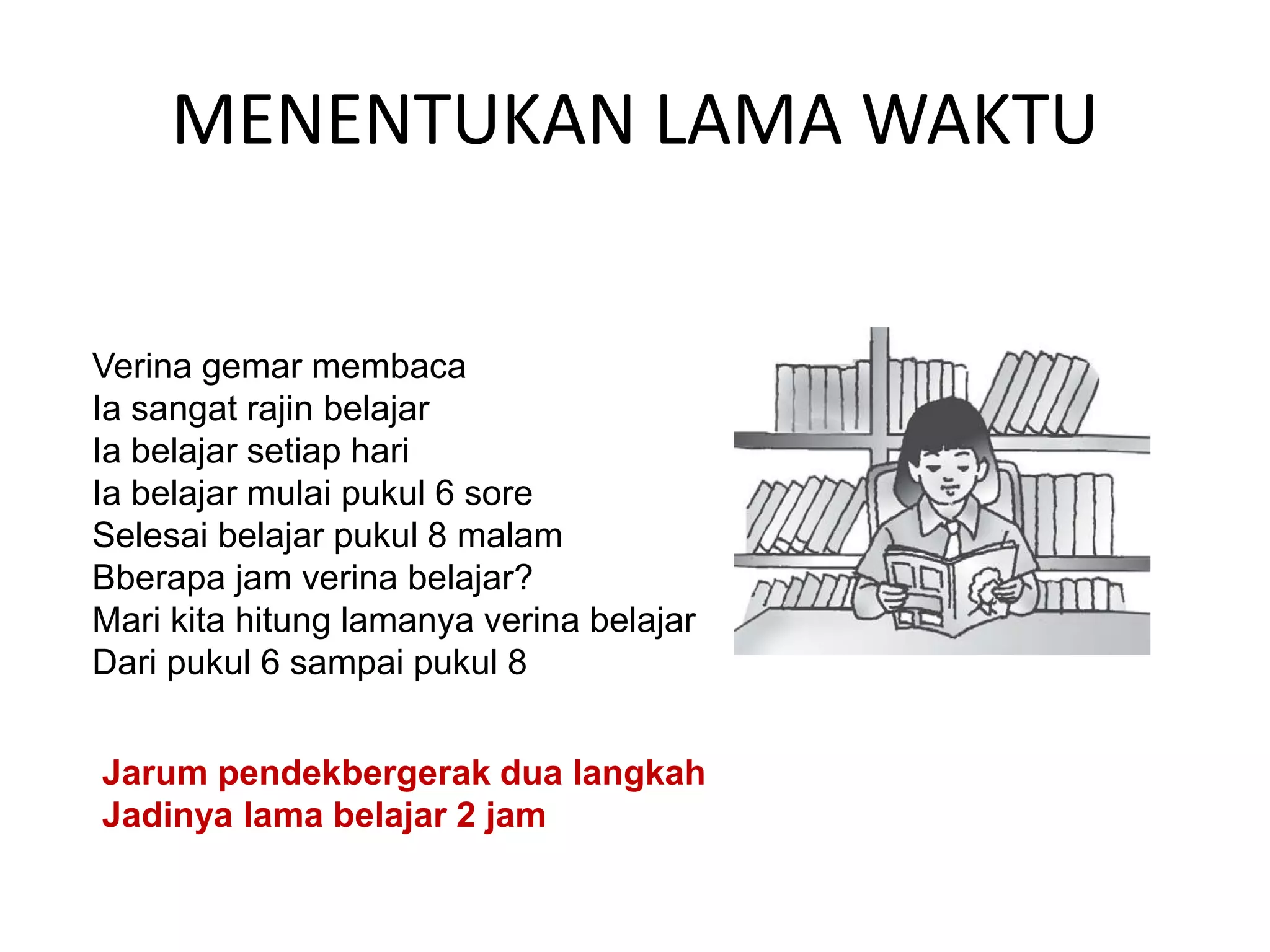 MENENTUKAN LAMA WAKTU
Verina gemar membaca
Ia sangat rajin belajar
Ia belajar setiap hari
Ia belajar mulai pukul 6 sore
Selesai belajar pukul 8 malam
Bberapa jam verina belajar?
Mari kita hitung lamanya verina belajar
Dari pukul 6 sampai pukul 8
Jarum pendekbergerak dua langkah
Jadinya lama belajar 2 jam
 