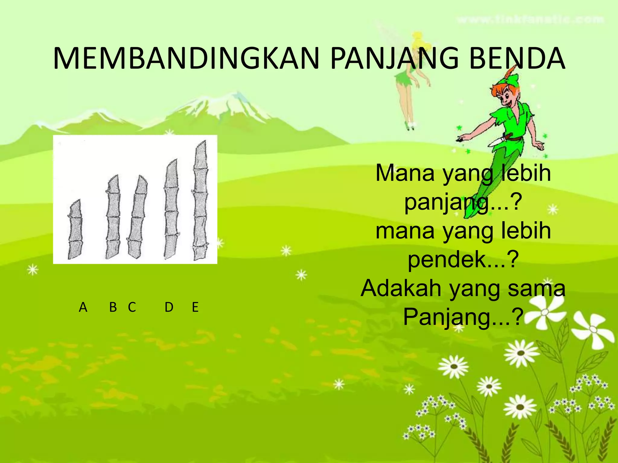 MEMBANDINGKAN PANJANG BENDA
A B C D E
Mana yang lebih
panjang...?
mana yang lebih
pendek...?
Adakah yang sama
Panjang...?
 
