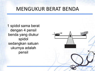 MENGUKUR BERAT BENDA
1 spidol sama berat
dengan 4 pensil
benda yang diukur
spidol
sedangkan satuan
ukurnya adalah
pensil
 