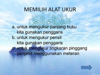 MEMILIH ALAT UKUR
a. untuk mengukur panjang buku
kita gunakan penggaris
b. untuk mengukur pensil
kita gunakan penggaris
c. untuk mengukur lingkaran pinggang
penjahit menggunakan meteran
 