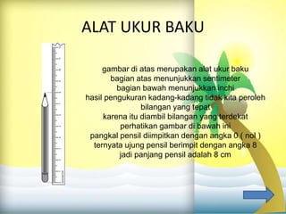 ALAT UKUR BAKU
gambar di atas merupakan alat ukur baku
bagian atas menunjukkan sentimeter
bagian bawah menunjukkan inchi
hasil pengukuran kadang-kadang tidak kita peroleh
bilangan yang tepat
karena itu diambil bilangan yang terdekat
perhatikan gambar di bawah ini
pangkal pensil diimpitkan dengan angka 0 ( nol )
ternyata ujung pensil berimpit dengan angka 8
jadi panjang pensil adalah 8 cm
 