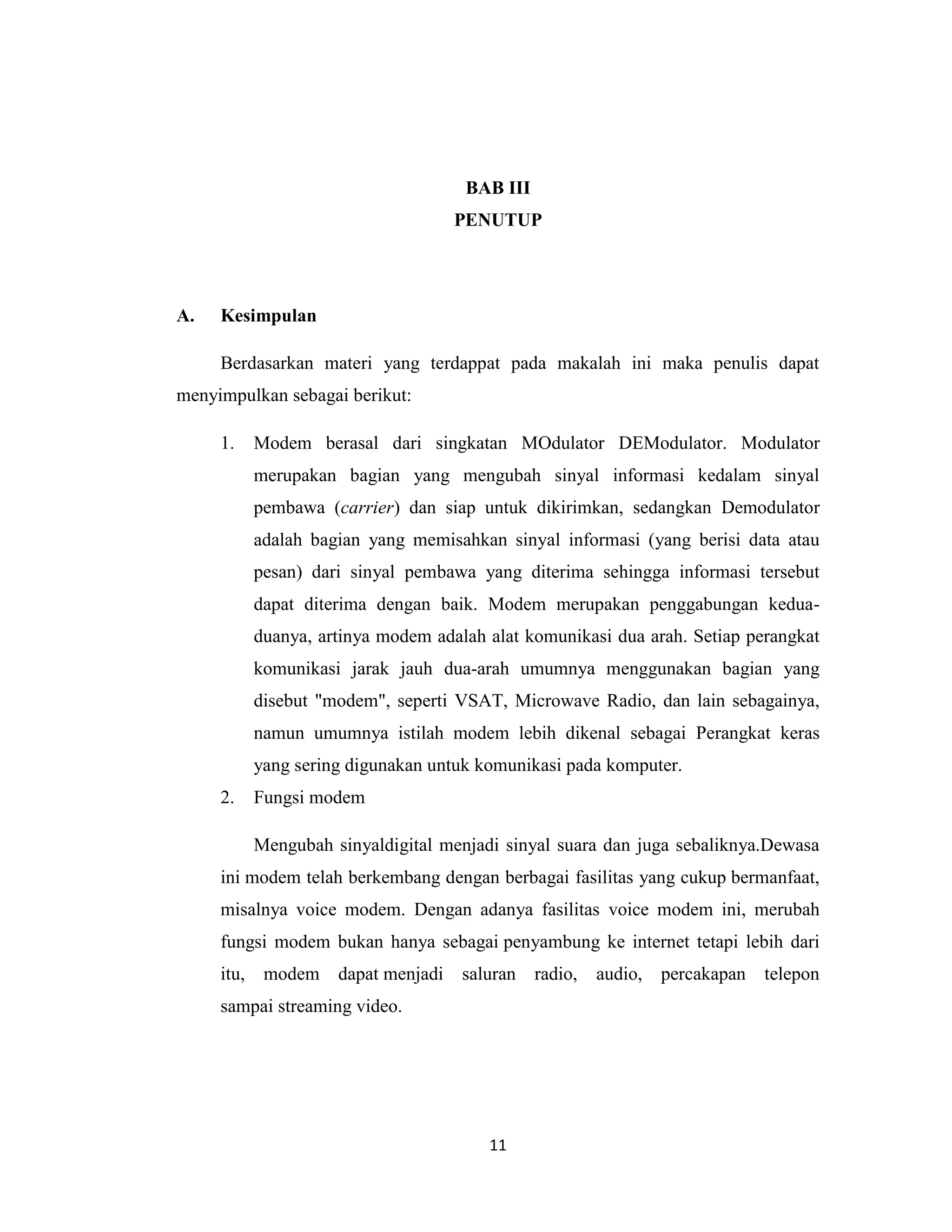 BAB III
                                   PENUTUP




A.   Kesimpulan

     Berdasarkan materi yang terdappat pada makalah ini maka penulis dapat
menyimpulkan sebagai berikut:

     1.   Modem berasal dari singkatan MOdulator DEModulator. Modulator
          merupakan bagian yang mengubah sinyal informasi kedalam sinyal
          pembawa (carrier) dan siap untuk dikirimkan, sedangkan Demodulator
          adalah bagian yang memisahkan sinyal informasi (yang berisi data atau
          pesan) dari sinyal pembawa yang diterima sehingga informasi tersebut
          dapat diterima dengan baik. Modem merupakan penggabungan kedua-
          duanya, artinya modem adalah alat komunikasi dua arah. Setiap perangkat
          komunikasi jarak jauh dua-arah umumnya menggunakan bagian yang
          disebut "modem", seperti VSAT, Microwave Radio, dan lain sebagainya,
          namun umumnya istilah modem lebih dikenal sebagai Perangkat keras
          yang sering digunakan untuk komunikasi pada komputer.
     2.   Fungsi modem

          Mengubah sinyaldigital menjadi sinyal suara dan juga sebaliknya.Dewasa
     ini modem telah berkembang dengan berbagai fasilitas yang cukup bermanfaat,
     misalnya voice modem. Dengan adanya fasilitas voice modem ini, merubah
     fungsi modem bukan hanya sebagai penyambung ke internet tetapi lebih dari
     itu, modem dapat menjadi       saluran radio,   audio,   percakapan telepon
     sampai streaming video.




                                       11
 