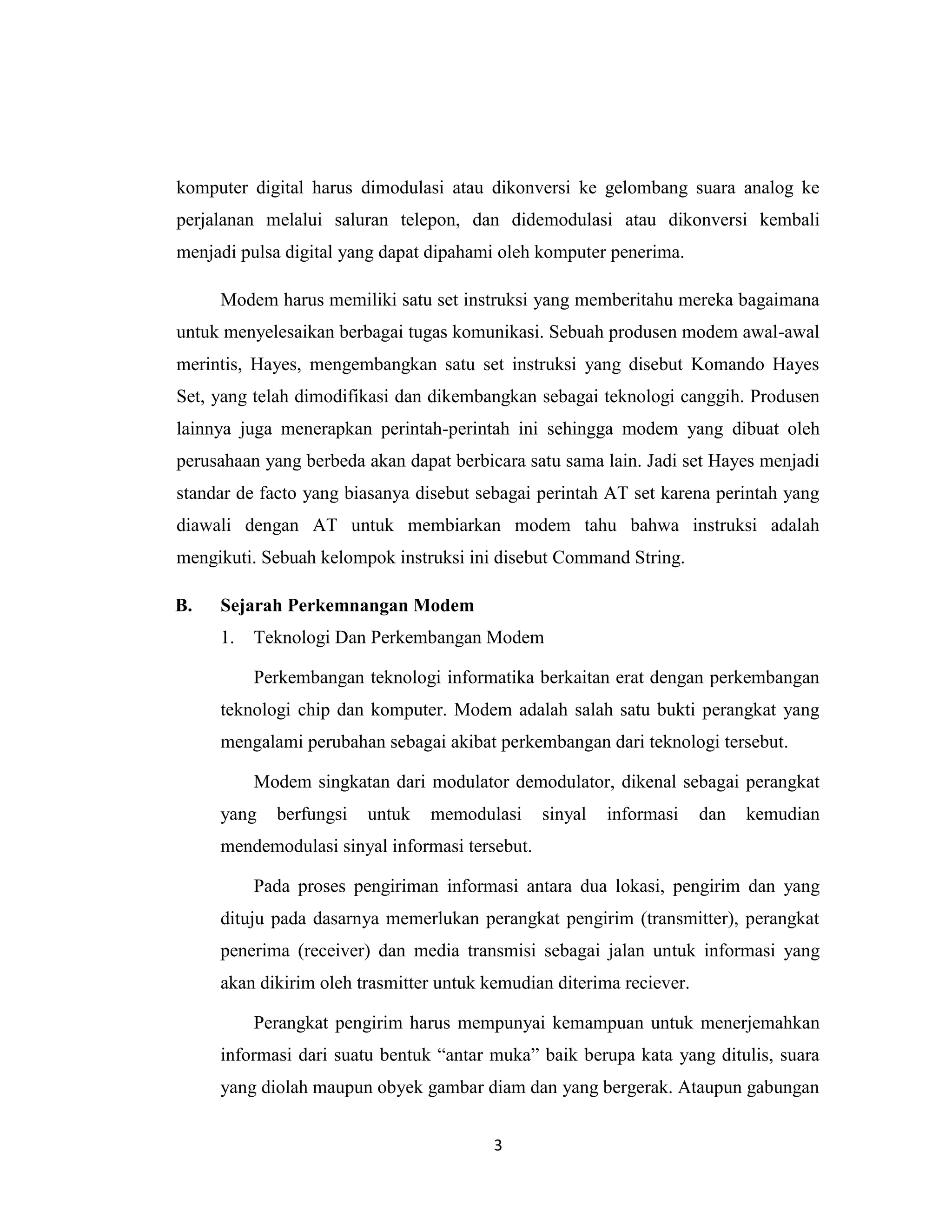 komputer digital harus dimodulasi atau dikonversi ke gelombang suara analog ke
perjalanan melalui saluran telepon, dan didemodulasi atau dikonversi kembali
menjadi pulsa digital yang dapat dipahami oleh komputer penerima.

     Modem harus memiliki satu set instruksi yang memberitahu mereka bagaimana
untuk menyelesaikan berbagai tugas komunikasi. Sebuah produsen modem awal-awal
merintis, Hayes, mengembangkan satu set instruksi yang disebut Komando Hayes
Set, yang telah dimodifikasi dan dikembangkan sebagai teknologi canggih. Produsen
lainnya juga menerapkan perintah-perintah ini sehingga modem yang dibuat oleh
perusahaan yang berbeda akan dapat berbicara satu sama lain. Jadi set Hayes menjadi
standar de facto yang biasanya disebut sebagai perintah AT set karena perintah yang
diawali dengan AT untuk membiarkan modem tahu bahwa instruksi adalah
mengikuti. Sebuah kelompok instruksi ini disebut Command String.

B.   Sejarah Perkemnangan Modem
     1.   Teknologi Dan Perkembangan Modem

          Perkembangan teknologi informatika berkaitan erat dengan perkembangan
     teknologi chip dan komputer. Modem adalah salah satu bukti perangkat yang
     mengalami perubahan sebagai akibat perkembangan dari teknologi tersebut.

          Modem singkatan dari modulator demodulator, dikenal sebagai perangkat
     yang   berfungsi   untuk   memodulasi      sinyal   informasi    dan   kemudian
     mendemodulasi sinyal informasi tersebut.

          Pada proses pengiriman informasi antara dua lokasi, pengirim dan yang
     dituju pada dasarnya memerlukan perangkat pengirim (transmitter), perangkat
     penerima (receiver) dan media transmisi sebagai jalan untuk informasi yang
     akan dikirim oleh trasmitter untuk kemudian diterima reciever.

          Perangkat pengirim harus mempunyai kemampuan untuk menerjemahkan
     informasi dari suatu bentuk “antar muka” baik berupa kata yang ditulis, suara
     yang diolah maupun obyek gambar diam dan yang bergerak. Ataupun gabungan


                                         3
 