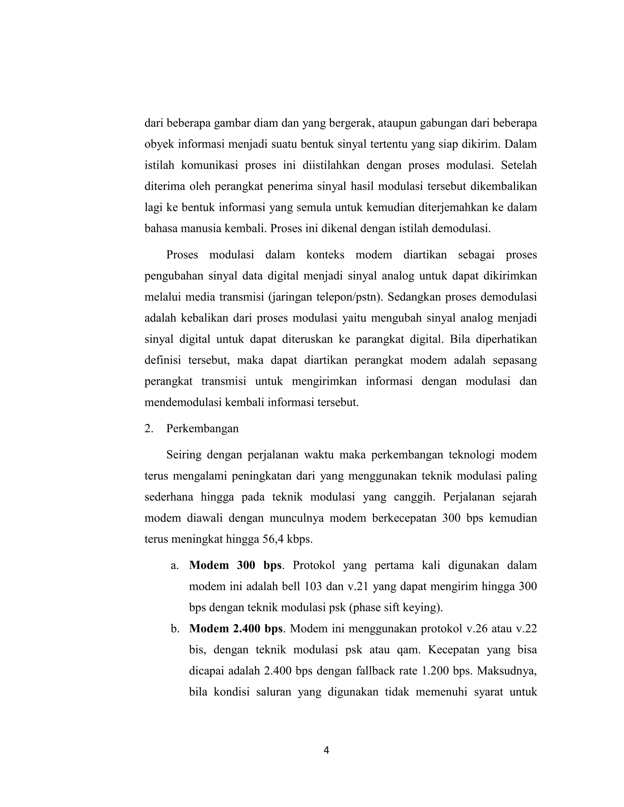 dari beberapa gambar diam dan yang bergerak, ataupun gabungan dari beberapa
obyek informasi menjadi suatu bentuk sinyal tertentu yang siap dikirim. Dalam
istilah komunikasi proses ini diistilahkan dengan proses modulasi. Setelah
diterima oleh perangkat penerima sinyal hasil modulasi tersebut dikembalikan
lagi ke bentuk informasi yang semula untuk kemudian diterjemahkan ke dalam
bahasa manusia kembali. Proses ini dikenal dengan istilah demodulasi.

     Proses modulasi dalam konteks modem diartikan sebagai proses
pengubahan sinyal data digital menjadi sinyal analog untuk dapat dikirimkan
melalui media transmisi (jaringan telepon/pstn). Sedangkan proses demodulasi
adalah kebalikan dari proses modulasi yaitu mengubah sinyal analog menjadi
sinyal digital untuk dapat diteruskan ke parangkat digital. Bila diperhatikan
definisi tersebut, maka dapat diartikan perangkat modem adalah sepasang
perangkat transmisi untuk mengirimkan informasi dengan modulasi dan
mendemodulasi kembali informasi tersebut.

2.   Perkembangan

     Seiring dengan perjalanan waktu maka perkembangan teknologi modem
terus mengalami peningkatan dari yang menggunakan teknik modulasi paling
sederhana hingga pada teknik modulasi yang canggih. Perjalanan sejarah
modem diawali dengan munculnya modem berkecepatan 300 bps kemudian
terus meningkat hingga 56,4 kbps.

     a. Modem 300 bps. Protokol yang pertama kali digunakan dalam
        modem ini adalah bell 103 dan v.21 yang dapat mengirim hingga 300
        bps dengan teknik modulasi psk (phase sift keying).
     b. Modem 2.400 bps. Modem ini menggunakan protokol v.26 atau v.22
        bis, dengan teknik modulasi psk atau qam. Kecepatan yang bisa
        dicapai adalah 2.400 bps dengan fallback rate 1.200 bps. Maksudnya,
        bila kondisi saluran yang digunakan tidak memenuhi syarat untuk



                                    4
 
