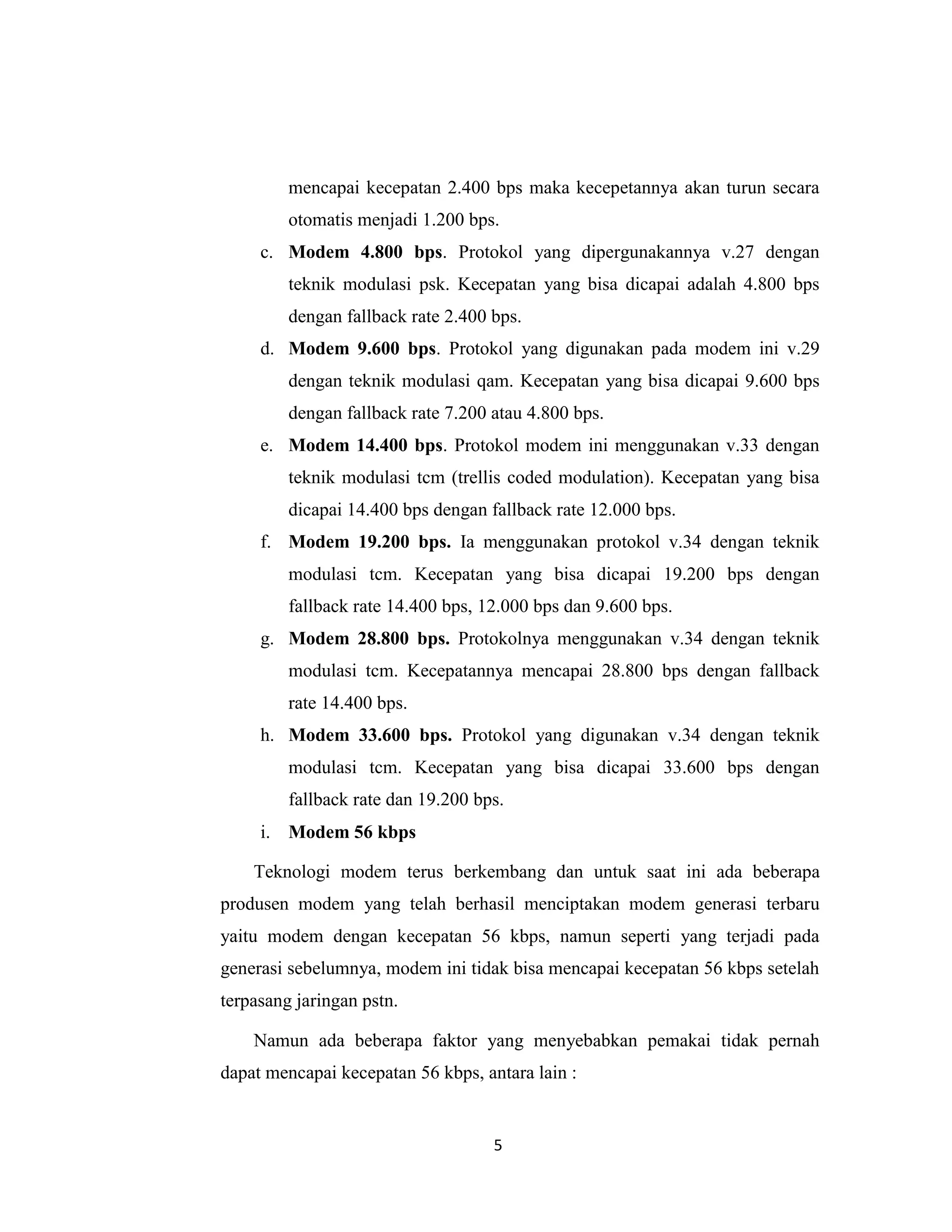 mencapai kecepatan 2.400 bps maka kecepetannya akan turun secara
         otomatis menjadi 1.200 bps.
     c. Modem 4.800 bps. Protokol yang dipergunakannya v.27 dengan
         teknik modulasi psk. Kecepatan yang bisa dicapai adalah 4.800 bps
         dengan fallback rate 2.400 bps.
     d. Modem 9.600 bps. Protokol yang digunakan pada modem ini v.29
         dengan teknik modulasi qam. Kecepatan yang bisa dicapai 9.600 bps
         dengan fallback rate 7.200 atau 4.800 bps.
     e. Modem 14.400 bps. Protokol modem ini menggunakan v.33 dengan
         teknik modulasi tcm (trellis coded modulation). Kecepatan yang bisa
         dicapai 14.400 bps dengan fallback rate 12.000 bps.
     f. Modem 19.200 bps. Ia menggunakan protokol v.34 dengan teknik
         modulasi tcm. Kecepatan yang bisa dicapai 19.200 bps dengan
         fallback rate 14.400 bps, 12.000 bps dan 9.600 bps.
     g. Modem 28.800 bps. Protokolnya menggunakan v.34 dengan teknik
         modulasi tcm. Kecepatannya mencapai 28.800 bps dengan fallback
         rate 14.400 bps.
     h. Modem 33.600 bps. Protokol yang digunakan v.34 dengan teknik
         modulasi tcm. Kecepatan yang bisa dicapai 33.600 bps dengan
         fallback rate dan 19.200 bps.
     i. Modem 56 kbps

    Teknologi modem terus berkembang dan untuk saat ini ada beberapa
produsen modem yang telah berhasil menciptakan modem generasi terbaru
yaitu modem dengan kecepatan 56 kbps, namun seperti yang terjadi pada
generasi sebelumnya, modem ini tidak bisa mencapai kecepatan 56 kbps setelah
terpasang jaringan pstn.

    Namun ada beberapa faktor yang menyebabkan pemakai tidak pernah
dapat mencapai kecepatan 56 kbps, antara lain :


                                    5
 