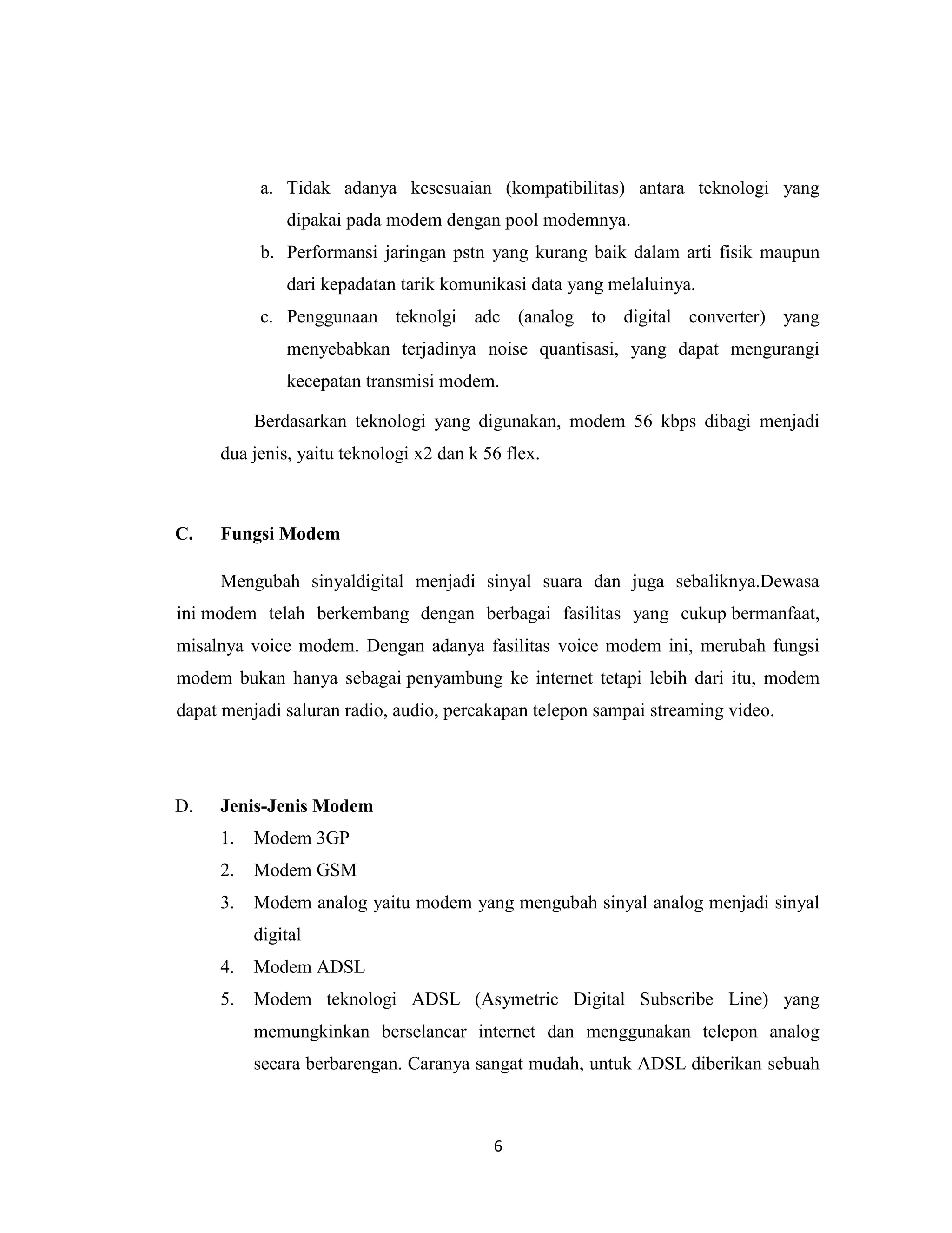 a. Tidak adanya kesesuaian (kompatibilitas) antara teknologi yang
              dipakai pada modem dengan pool modemnya.
          b. Performansi jaringan pstn yang kurang baik dalam arti fisik maupun
              dari kepadatan tarik komunikasi data yang melaluinya.
          c. Penggunaan teknolgi adc (analog to digital converter) yang
              menyebabkan terjadinya noise quantisasi, yang dapat mengurangi
              kecepatan transmisi modem.

          Berdasarkan teknologi yang digunakan, modem 56 kbps dibagi menjadi
     dua jenis, yaitu teknologi x2 dan k 56 flex.



C.   Fungsi Modem

     Mengubah sinyaldigital menjadi sinyal suara dan juga sebaliknya.Dewasa
ini modem telah berkembang dengan berbagai fasilitas yang cukup bermanfaat,
misalnya voice modem. Dengan adanya fasilitas voice modem ini, merubah fungsi
modem bukan hanya sebagai penyambung ke internet tetapi lebih dari itu, modem
dapat menjadi saluran radio, audio, percakapan telepon sampai streaming video.




D.   Jenis-Jenis Modem
     1.   Modem 3GP
     2.   Modem GSM
     3.   Modem analog yaitu modem yang mengubah sinyal analog menjadi sinyal
          digital
     4.   Modem ADSL
     5.   Modem teknologi ADSL (Asymetric Digital Subscribe Line) yang
          memungkinkan berselancar internet dan menggunakan telepon analog
          secara berbarengan. Caranya sangat mudah, untuk ADSL diberikan sebuah



                                          6
 