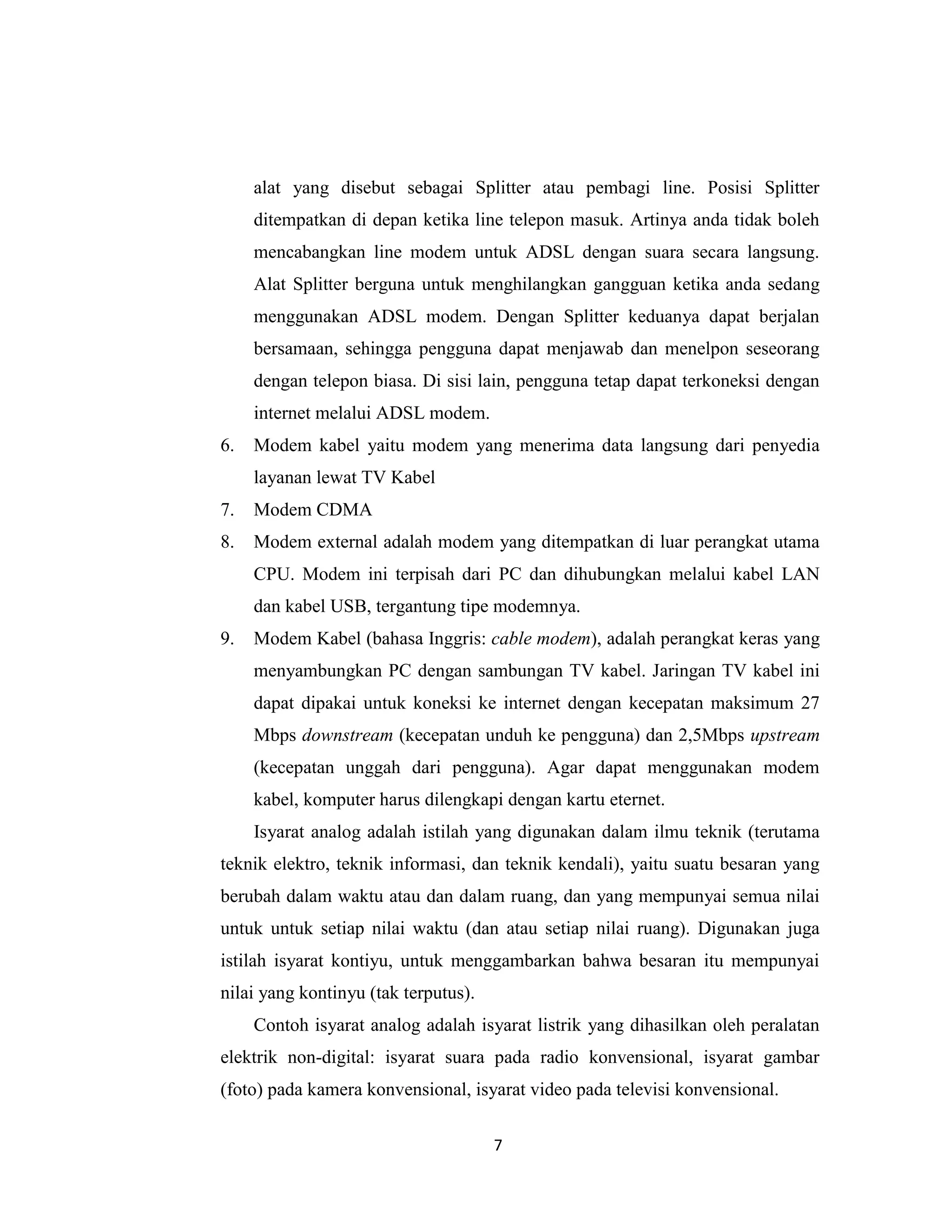 alat yang disebut sebagai Splitter atau pembagi line. Posisi Splitter
     ditempatkan di depan ketika line telepon masuk. Artinya anda tidak boleh
     mencabangkan line modem untuk ADSL dengan suara secara langsung.
     Alat Splitter berguna untuk menghilangkan gangguan ketika anda sedang
     menggunakan ADSL modem. Dengan Splitter keduanya dapat berjalan
     bersamaan, sehingga pengguna dapat menjawab dan menelpon seseorang
     dengan telepon biasa. Di sisi lain, pengguna tetap dapat terkoneksi dengan
     internet melalui ADSL modem.
6.   Modem kabel yaitu modem yang menerima data langsung dari penyedia
     layanan lewat TV Kabel
7.   Modem CDMA
8.   Modem external adalah modem yang ditempatkan di luar perangkat utama
     CPU. Modem ini terpisah dari PC dan dihubungkan melalui kabel LAN
     dan kabel USB, tergantung tipe modemnya.
9.   Modem Kabel (bahasa Inggris: cable modem), adalah perangkat keras yang
     menyambungkan PC dengan sambungan TV kabel. Jaringan TV kabel ini
     dapat dipakai untuk koneksi ke internet dengan kecepatan maksimum 27
     Mbps downstream (kecepatan unduh ke pengguna) dan 2,5Mbps upstream
     (kecepatan unggah dari pengguna). Agar dapat menggunakan modem
     kabel, komputer harus dilengkapi dengan kartu eternet.
     Isyarat analog adalah istilah yang digunakan dalam ilmu teknik (terutama
teknik elektro, teknik informasi, dan teknik kendali), yaitu suatu besaran yang
berubah dalam waktu atau dan dalam ruang, dan yang mempunyai semua nilai
untuk untuk setiap nilai waktu (dan atau setiap nilai ruang). Digunakan juga
istilah isyarat kontiyu, untuk menggambarkan bahwa besaran itu mempunyai
nilai yang kontinyu (tak terputus).
     Contoh isyarat analog adalah isyarat listrik yang dihasilkan oleh peralatan
elektrik non-digital: isyarat suara pada radio konvensional, isyarat gambar
(foto) pada kamera konvensional, isyarat video pada televisi konvensional.

                                      7
 