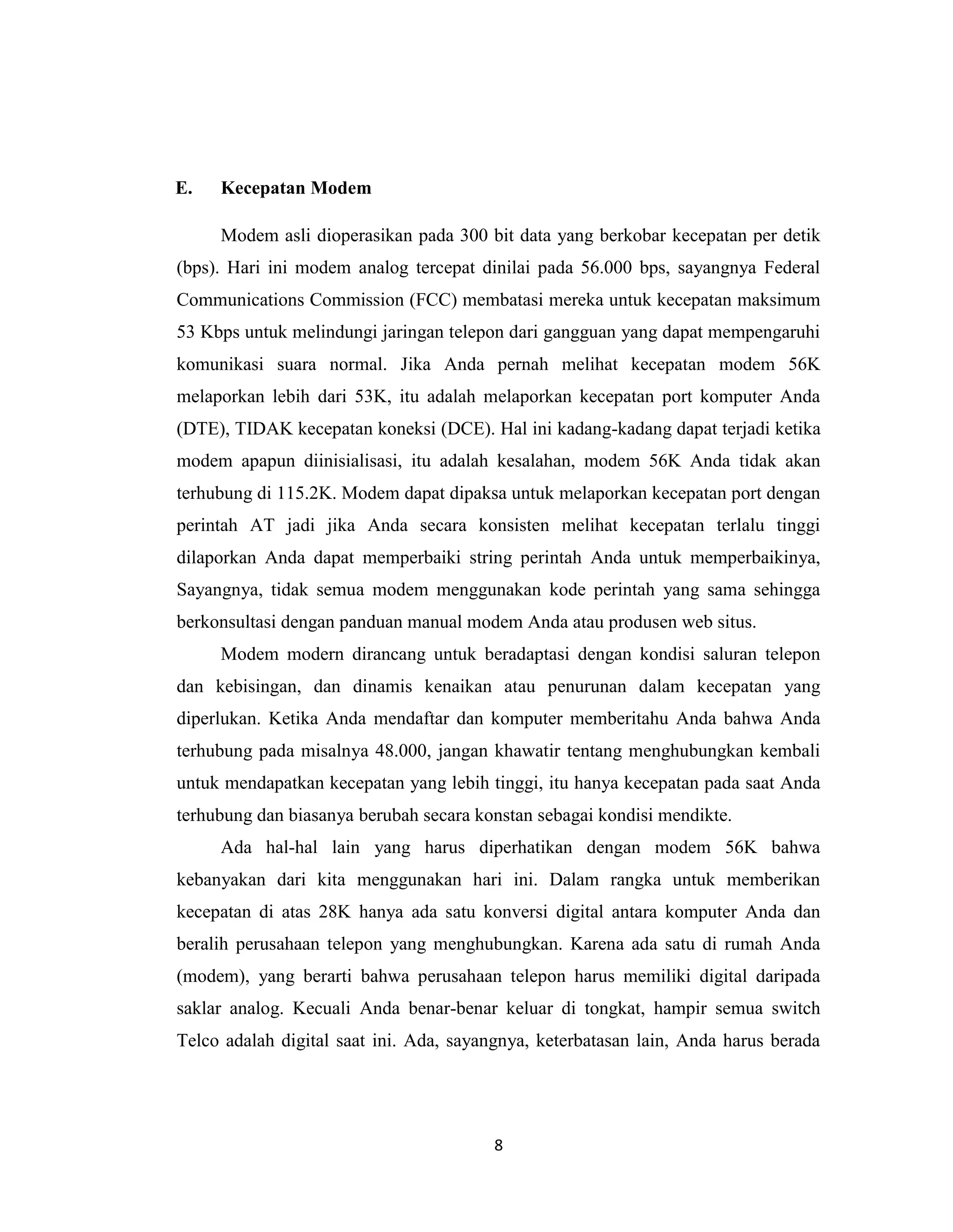 E.   Kecepatan Modem

     Modem asli dioperasikan pada 300 bit data yang berkobar kecepatan per detik
(bps). Hari ini modem analog tercepat dinilai pada 56.000 bps, sayangnya Federal
Communications Commission (FCC) membatasi mereka untuk kecepatan maksimum
53 Kbps untuk melindungi jaringan telepon dari gangguan yang dapat mempengaruhi
komunikasi suara normal. Jika Anda pernah melihat kecepatan modem 56K
melaporkan lebih dari 53K, itu adalah melaporkan kecepatan port komputer Anda
(DTE), TIDAK kecepatan koneksi (DCE). Hal ini kadang-kadang dapat terjadi ketika
modem apapun diinisialisasi, itu adalah kesalahan, modem 56K Anda tidak akan
terhubung di 115.2K. Modem dapat dipaksa untuk melaporkan kecepatan port dengan
perintah AT jadi jika Anda secara konsisten melihat kecepatan terlalu tinggi
dilaporkan Anda dapat memperbaiki string perintah Anda untuk memperbaikinya,
Sayangnya, tidak semua modem menggunakan kode perintah yang sama sehingga
berkonsultasi dengan panduan manual modem Anda atau produsen web situs.
     Modem modern dirancang untuk beradaptasi dengan kondisi saluran telepon
dan kebisingan, dan dinamis kenaikan atau penurunan dalam kecepatan yang
diperlukan. Ketika Anda mendaftar dan komputer memberitahu Anda bahwa Anda
terhubung pada misalnya 48.000, jangan khawatir tentang menghubungkan kembali
untuk mendapatkan kecepatan yang lebih tinggi, itu hanya kecepatan pada saat Anda
terhubung dan biasanya berubah secara konstan sebagai kondisi mendikte.
     Ada hal-hal lain yang harus diperhatikan dengan modem 56K bahwa
kebanyakan dari kita menggunakan hari ini. Dalam rangka untuk memberikan
kecepatan di atas 28K hanya ada satu konversi digital antara komputer Anda dan
beralih perusahaan telepon yang menghubungkan. Karena ada satu di rumah Anda
(modem), yang berarti bahwa perusahaan telepon harus memiliki digital daripada
saklar analog. Kecuali Anda benar-benar keluar di tongkat, hampir semua switch
Telco adalah digital saat ini. Ada, sayangnya, keterbatasan lain, Anda harus berada




                                        8
 