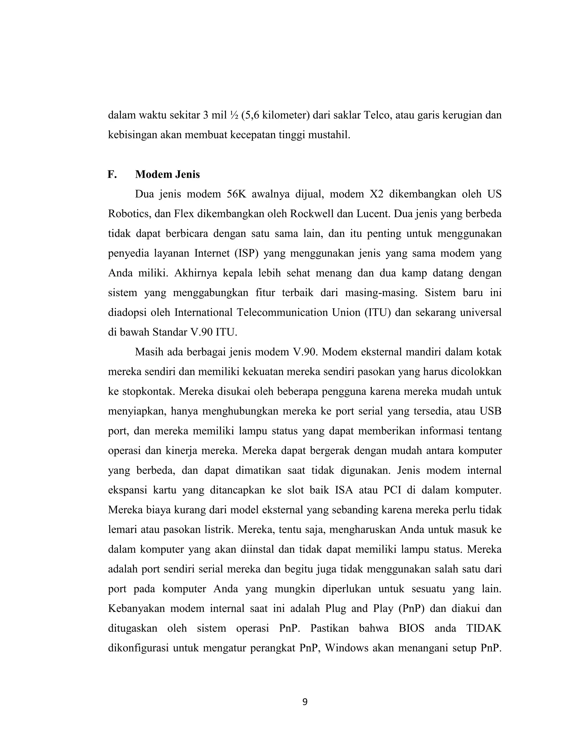 dalam waktu sekitar 3 mil ½ (5,6 kilometer) dari saklar Telco, atau garis kerugian dan
kebisingan akan membuat kecepatan tinggi mustahil.


F.   Modem Jenis
     Dua jenis modem 56K awalnya dijual, modem X2 dikembangkan oleh US
Robotics, dan Flex dikembangkan oleh Rockwell dan Lucent. Dua jenis yang berbeda
tidak dapat berbicara dengan satu sama lain, dan itu penting untuk menggunakan
penyedia layanan Internet (ISP) yang menggunakan jenis yang sama modem yang
Anda miliki. Akhirnya kepala lebih sehat menang dan dua kamp datang dengan
sistem yang menggabungkan fitur terbaik dari masing-masing. Sistem baru ini
diadopsi oleh International Telecommunication Union (ITU) dan sekarang universal
di bawah Standar V.90 ITU.
     Masih ada berbagai jenis modem V.90. Modem eksternal mandiri dalam kotak
mereka sendiri dan memiliki kekuatan mereka sendiri pasokan yang harus dicolokkan
ke stopkontak. Mereka disukai oleh beberapa pengguna karena mereka mudah untuk
menyiapkan, hanya menghubungkan mereka ke port serial yang tersedia, atau USB
port, dan mereka memiliki lampu status yang dapat memberikan informasi tentang
operasi dan kinerja mereka. Mereka dapat bergerak dengan mudah antara komputer
yang berbeda, dan dapat dimatikan saat tidak digunakan. Jenis modem internal
ekspansi kartu yang ditancapkan ke slot baik ISA atau PCI di dalam komputer.
Mereka biaya kurang dari model eksternal yang sebanding karena mereka perlu tidak
lemari atau pasokan listrik. Mereka, tentu saja, mengharuskan Anda untuk masuk ke
dalam komputer yang akan diinstal dan tidak dapat memiliki lampu status. Mereka
adalah port sendiri serial mereka dan begitu juga tidak menggunakan salah satu dari
port pada komputer Anda yang mungkin diperlukan untuk sesuatu yang lain.
Kebanyakan modem internal saat ini adalah Plug and Play (PnP) dan diakui dan
ditugaskan oleh sistem operasi PnP. Pastikan bahwa BIOS anda TIDAK
dikonfigurasi untuk mengatur perangkat PnP, Windows akan menangani setup PnP.



                                          9
 