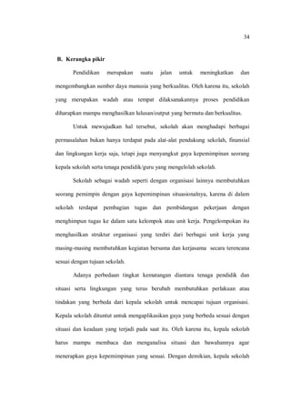 34 
B. Kerangka pikir 
Pendidikan merupakan suatu jalan untuk meningkatkan dan mengembangkan sumber daya manusia yang berkualitas. Oleh karena itu, sekolah yang merupakan wadah atau tempat dilaksanakannya proses pendidikan diharapkan mampu menghasilkan lulusan/output yang bermutu dan berkualitas. 
Untuk mewujudkan hal tersebut, sekolah akan menghadapi berbagai permasalahan bukan hanya terdapat pada alat-alat pendukung sekolah, finansial dan lingkungan kerja saja, tetapi juga menyangkut gaya kepemimpinan seorang kepala sekolah serta tenaga pendidik/guru yang mengelolah sekolah. 
Sekolah sebagai wadah seperti dengan organisasi lainnya membutuhkan seorang pemimpin dengan gaya kepemimpinan situasionalnya, karena di dalam sekolah terdapat pembagian tugas dan pembidangan pekerjaan dengan menghimpun tugas ke dalam satu kelompok atau unit kerja. Pengelompokan itu menghasilkan struktur organisasi yang terdiri dari berbagai unit kerja yang masing-masing membutuhkan kegiatan bersama dan kerjasama secara terencana sesuai dengan tujuan sekolah. 
Adanya perbedaan tingkat kematangan diantara tenaga pendidik dan situasi serta lingkungan yang terus berubah membutuhkan perlakuan atau tindakan yang berbeda dari kepala sekolah untuk mencapai tujuan organisasi. Kepala sekolah dituntut untuk mengaplikasikan gaya yang berbeda sesuai dengan situasi dan keadaan yang terjadi pada saat itu. Oleh karena itu, kepala sekolah harus mampu membaca dan menganalisa situasi dan bawahannya agar menerapkan gaya kepemimpinan yang sesuai. Dengan demikian, kepala sekolah  