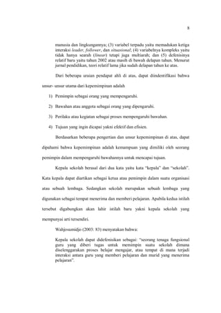 8 
manusia dan lingkungannya; (3) variabel terpadu yaitu memadukan ketiga interaksi leader, follower, dan situasional; (4) variabelnya kompleks yaitu tidak hanya searah (linear) tetapi juga multiarah; dan (5) defenisinya relatif baru yaitu tahun 2002 atau masih di bawah delapan tahun. Menurut jurnal pendidikan, teori relatif lama jika sudah delapan tahun ke atas. 
Dari beberapa uraian pendapat ahli di atas, dapat diindentifikasi bahwa unsur- unsur utama dari kepemimpinan adalah 
1) Pemimpin sebagai orang yang mempengaruhi. 
2) Bawahan atau anggota sebagai orang yang dipengaruhi. 
3) Perilaku atau kegiatan sebagai proses mempengaruhi bawahan. 
4) Tujuan yang ingin dicapai yakni efektif dan efisien. 
Berdasarkan beberapa pengertian dan unsur kepemimpinan di atas, dapat dipahami bahwa kepemimpinan adalah kemampuan yang dimiliki oleh seorang pemimpin dalam mempengaruhi bawahannya untuk mencapai tujuan. 
Kepala sekolah berasal dari dua kata yaitu kata “kepala” dan “sekolah”. Kata kepala dapat diartikan sebagai ketua atau pemimpin dalam suatu organisasi atau sebuah lembaga. Sedangkan sekolah merupakan sebuah lembaga yang digunakan sebagai tempat menerima dan memberi pelajaran. Apabila kedua istilah tersebut digabungkan akan lahir istilah baru yakni kepala sekolah yang mempunyai arti tersendiri. 
Wahjosumidjo (2003: 83) menyatakan bahwa: 
Kepala sekolah dapat didefenisikan sebagai: “seorang tenaga fungsional guru yang diberi tugas untuk memimpin suatu sekolah dimana diselenggarakan proses belajar mengajar, atau tempat di mana terjadi interaksi antara guru yang memberi pelajaran dan murid yang menerima pelajaran”. 
 