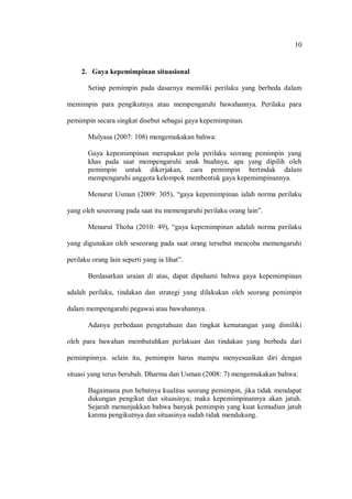 10 
2. Gaya kepemimpinan situasional 
Setiap pemimpin pada dasarnya memiliki perilaku yang berbeda dalam memimpin para pengikutnya atau mempengaruhi bawahannya. Perilaku para pemimpin secara singkat disebut sebagai gaya kepemimpinan. 
Mulyasa (2007: 108) mengemukakan bahwa: 
Gaya kepemimpinan merupakan pola perilaku seorang pemimpin yang khas pada saat mempengaruhi anak buahnya, apa yang dipilih oleh pemimpin untuk dikerjakan, cara pemimpin bertindak dalam mempengaruhi anggota kelompok membentuk gaya kepemimpinannya. 
Menurut Usman (2009: 305), “gaya kepemimpinan ialah norma perilaku yang oleh seseorang pada saat itu memengaruhi perilaku orang lain”. 
Menurut Thoha (2010: 49), “gaya kepemimpinan adalah norma perilaku yang digunakan oleh seseorang pada saat orang tersebut mencoba memengaruhi perilaku orang lain seperti yang ia lihat”. 
Berdasarkan uraian di atas, dapat dipahami bahwa gaya kepemimpinan adalah perilaku, tindakan dan strategi yang dilakukan oleh seorang pemimpin dalam mempengaruhi pegawai atau bawahannya. 
Adanya perbedaan pengetahuan dan tingkat kematangan yang dimiliki oleh para bawahan membutuhkan perlakuan dan tindakan yang berbeda dari pemimpinnya. selain itu, pemimpin harus mampu menyesuaikan diri dengan situasi yang terus berubah. Dharma dan Usman (2008: 7) mengemukakan bahwa: 
Bagaimana pun hebatnya kualitas seorang pemimpin, jika tidak mendapat dukungan pengikut dan situasinya; maka kepemimpinannya akan jatuh. Sejarah menunjukkan bahwa banyak pemimpin yang kuat kemudian jatuh karena pengikutnya dan situasinya sudah tidak mendukung. 
 