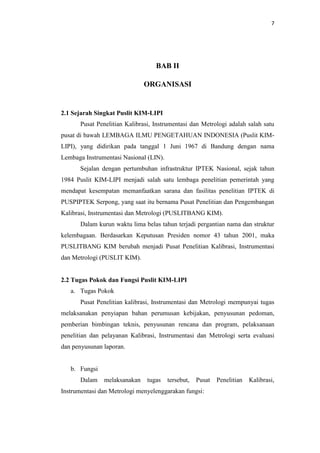 7
BAB II
ORGANISASI
2.1 Sejarah Singkat Puslit KIM-LIPI
Pusat Penelitian Kalibrasi, Instrumentasi dan Metrologi adalah salah satu
pusat di bawah LEMBAGA ILMU PENGETAHUAN INDONESIA (Puslit KIM-
LIPI), yang didirikan pada tanggal 1 Juni 1967 di Bandung dengan nama
Lembaga Instrumentasi Nasional (LIN).
Sejalan dengan pertumbuhan infrastruktur IPTEK Nasional, sejak tahun
1984 Puslit KIM-LIPI menjadi salah satu lembaga penelitian pemerintah yang
mendapat kesempatan memanfaatkan sarana dan fasilitas penelitian IPTEK di
PUSPIPTEK Serpong, yang saat itu bernama Pusat Penelitian dan Pengembangan
Kalibrasi, Instrumentasi dan Metrologi (PUSLITBANG KIM).
Dalam kurun waktu lima belas tahun terjadi pergantian nama dan struktur
kelembagaan. Berdasarkan Keputusan Presiden nomor 43 tahun 2001, maka
PUSLITBANG KIM berubah menjadi Pusat Penelitian Kalibrasi, Instrumentasi
dan Metrologi (PUSLIT KIM).
2.2 Tugas Pokok dan Fungsi Puslit KIM-LIPI
a. Tugas Pokok
Pusat Penelitian kalibrasi, Instrumentasi dan Metrologi mempunyai tugas
melaksanakan penyiapan bahan perumusan kebijakan, penyusunan pedoman,
pemberian bimbingan teknis, penyusunan rencana dan program, pelaksanaan
penelitian dan pelayanan Kalibrasi, Instrumentasi dan Metrologi serta evaluasi
dan penyusunan laporan.
b. Fungsi
Dalam melaksanakan tugas tersebut, Pusat Penelitian Kalibrasi,
Instrumentasi dan Metrologi menyelenggarakan fungsi:
 