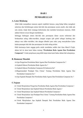 1
BAB I
PENDAHULUAN
A. Latar Belakang
Allah tidak menjadikan manusia seperti makhluk lainnya, yang hidup bebas mengikuti
nalurinya dan berhubungan antara laki-laki dan perempuan secara anarki, dan tidak ada
satu aturan, tetapi demi menjaga kehormatan dan martabat kemulyaan manusia, Allah
adakan hukum sesuai dengan martabatnya.
Sehingga hubungan antara laki-laki dan perempuan diatur secara terhormat dan
berdasarkan saling ridho-meridhoi, dengan ucapan ijab qobul sebagai lambang dari
adanya rasa ridho–meridhoi, dan dengan dihadiri para saksi yang menyaksikan kalau
kedua pasangan laki-laki dan perempuan itu telah saling terikat.
Oleh karenanya kami anggap perlu untuk membahas sedikit dari ilmu Masa’il Fiqih,
dalam hal ini akan kami bahas tentang “Pernikahan Beda Agama Dan Pernikahan
Campuran”. Untuk penjelasan yang lebih lanjut akan kami bahas dalam bab selanjutnya.
B. Rumusan Masalah
 Apa Pengertian Pernikahan Beda Agama Dan Pernikahan Campuran Itu ?
 Apakah Hukum Pernikahan Beda Agama Itu ?
 Apakah Hukum Pernikahan Campuran Di Indonesia Itu?
 Bagaimanakah Pendapat Para Ulama’ Tentang Pernikahan Beda Agama Dan
Pernikahan Campuran Itu ?
 Apa Sajakah Dampak Dari Pernikahan Beda Agama Dan Pernikahan Campuran Itu ?
C.Tujuan
 Untuk Menjelaskan Pengertian Pernikahan Beda Agama Dan Pernikahan Campuran !
 Untuk Menjelaskan Apa Sajakah Hukum Pernikahan Beda Agama !
 Untuk Menjelaskan Apa Sajakah Hukum Pernikahan Campuran !
 Untuk Menjelaskan Apa Pendapat Para Ulama’ Tentang Pernikahan Beda Agama Dan
Pernikahan Campuran !
 Untuk Menjelaskan Apa Sajakah Dampak Dari Pernikahan Beda Agama Dan
Pernikahan Campuran !
 